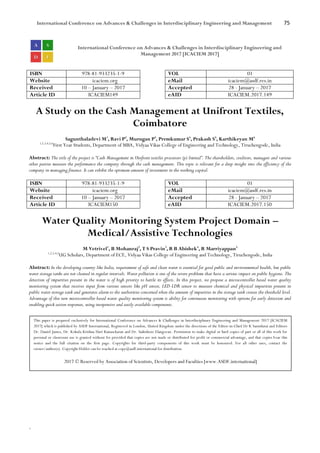 International Conference on Advances & Challenges in Interdisciplinary Engineering and Management 75
`
International Conference on Advances & Challenges in Interdisciplinary Engineering and
Management 2017 [ICACIEM 2017]
ISBN 978-81-933235-1-9 VOL 01
Website icaciem.org eMail icaciem@asdf.res.in
Received 10 – January – 2017 Accepted 28 - January – 2017
Article ID ICACIEM149 eAID ICACIEM.2017.149
A Study on the Cash Management at Unifront Textiles,
Coimbatore
Sagunthaladevi M1
, Ravi P2
, Murugan P3
, Premkumar S4
, Prakash S5
, Karthikeyan M6
1,2,3,4,5,6
First Year Students, Department of MBA, Vidyaa Vikas College of Engineering and Technology, Tiruchengode, India
Abstract: The title of the project is “Cash Management in Unifront textiles processors (p) limited”. The shareholders, creditors, managers and various
other parties measure the performance the company through the cash management. This topic is relevant for a deep insight into the efficiency of the
company in managing finance. It can exhibit the optimum amount of investment in the working capital.
ISBN 978-81-933235-1-9 VOL 01
Website icaciem.org eMail icaciem@asdf.res.in
Received 10 – January – 2017 Accepted 28 - January – 2017
Article ID ICACIEM150 eAID ICACIEM.2017.150
Water Quality Monitoring System Project Domain –
Medical/Assistive Technologies
M Vetrivel1
, B Mohanraj2
, T S Pravin3
, R B Abishek4
, R Marriyappan5
1,2,3,4,5
UG Scholars, Department of ECE, Vidyaa Vikas College of Engineering and Technology, Tiruchengode, India
Abstract: In the developing country like India, requirement of safe and clean water is essential for good public and environmental health, but public
water storage tanks are not cleaned in regular intervals. Water pollution is one of the severe problems that have a serious impact on public hygiene. The
detection of impurities present in the water is of high priority to battle its effects. In this project, we propose a microcontroller based water quality
monitoring system that receives input from various sensors like pH sensor, LED-LDR sensor to measure chemical and physical impurities present in
public water storage tank and generates alarm to the authorities concerned when the amount of impurities in the storage tank crosses the threshold level.
Advantage of this new microcontroller based water quality monitoring system is ability for continuous monitoring with options for early detection and
enabling quick action responses, using inexpensive and easily available components.
This paper is prepared exclusively for International Conference on Advances & Challenges in Interdisciplinary Engineering and Management 2017 [ICACIEM
2017] which is published by ASDF International, Registered in London, United Kingdom under the directions of the Editor-in-Chief Dr K Samidurai and Editors
Dr. Daniel James, Dr. Kokula Krishna Hari Kunasekaran and Dr. Saikishore Elangovan. Permission to make digital or hard copies of part or all of this work for
personal or classroom use is granted without fee provided that copies are not made or distributed for profit or commercial advantage, and that copies bear this
notice and the full citation on the first page. Copyrights for third-party components of this work must be honoured. For all other uses, contact the
owner/author(s). Copyright Holder can be reached at copy@asdf.international for distribution.
2017 © Reserved by Association of Scientists, Developers and Faculties [www.ASDF.international]
 