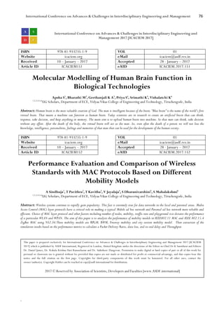 International Conference on Advances & Challenges in Interdisciplinary Engineering and Management 76
`
International Conference on Advances & Challenges in Interdisciplinary Engineering and
Management 2017 [ICACIEM 2017]
ISBN 978-81-933235-1-9 VOL 01
Website icaciem.org eMail icaciem@asdf.res.in
Received 10 – January – 2017 Accepted 28 - January – 2017
Article ID ICACIEM151 eAID ICACIEM.2017.151
Molecular Modelling of Human Brain Function in
Biological Technologies
Apsha S1
, Bharathi M2
, Geethanjali K A3
, Priya S4
, Srimathi K5
, Vishalatchi K6
1,2,3,4,5,6
UG Scholars, Department of ECE, Vidyaa Vikas College of Engineering and Technology, Tiruchengode, India
Abstract: Human brain is the most valuable creation of God. The man is intelligent because of the brain. “Blue brain” is the name of the world’s first
virtual brain. That means a machine can function as human brain. Today scientists are in research to create an artificial brain that can think,
response, take decision, and keep anything in memory. The main aim is to upload human brain into machine. So that man can think, take decision
without any effort. After the death of the body, the virtual brain will act as the man .So, even after the death of a person we will not lose the
knowledge, intelligence, personalities, feelings and memories of that man that can be used for the development of the human society.
ISBN 978-81-933235-1-9 VOL 01
Website icaciem.org eMail icaciem@asdf.res.in
Received 10 – January – 2017 Accepted 28 - January – 2017
Article ID ICACIEM152 eAID ICACIEM.2017.152
Performance Evaluation and Comparison of Wireless
Standards with MAC Protocols Based on Different
Mobility Models
A Sindhuja1
, T Pavithra2
, T Kavitha3
, V Jayalaja4
, S Dharanivarshini5
, S Mahalakshmi6
1,2,3,4,5,6
UG Scholars, Department of ECE, Vidyaa Vikas College of Engineering and Technology, Tiruchengode, India
Abstract: Wireless systems continue to rapidly gain popularity. This fact is extremely true for data networks in the local and personal areas. Media
Access Control (MAC) layer protocols have a critical role in making a typical Mobile ad hoc network and Personal ad hoc network more reliable and
efficient. Choice of MAC layer protocol and other factors including number of nodes, mobility, traffic rate and playground size dictates the performance
of a particular WLAN and WPAN. The aim of this paper is to analysis the performance of mobility models in IEEE802.11 MAC and IEEE 802.15.4
ZigBee MAC using NS2.34.These mobility models are RPGM, RWM, Freeway mobility and city section mobility model. Then extraction of the
simulation results based on the performance metrics to calculate a Packet Delivery Ratio, data loss, end-to-end delay and Throughput.
This paper is prepared exclusively for International Conference on Advances & Challenges in Interdisciplinary Engineering and Management 2017 [ICACIEM
2017] which is published by ASDF International, Registered in London, United Kingdom under the directions of the Editor-in-Chief Dr K Samidurai and Editors
Dr. Daniel James, Dr. Kokula Krishna Hari Kunasekaran and Dr. Saikishore Elangovan. Permission to make digital or hard copies of part or all of this work for
personal or classroom use is granted without fee provided that copies are not made or distributed for profit or commercial advantage, and that copies bear this
notice and the full citation on the first page. Copyrights for third-party components of this work must be honoured. For all other uses, contact the
owner/author(s). Copyright Holder can be reached at copy@asdf.international for distribution.
2017 © Reserved by Association of Scientists, Developers and Faculties [www.ASDF.international]
 