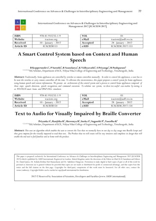 International Conference on Advances & Challenges in Interdisciplinary Engineering and Management 77
`
International Conference on Advances & Challenges in Interdisciplinary Engineering and
Management 2017 [ICACIEM 2017]
ISBN 978-81-933235-1-9 VOL 01
Website icaciem.org eMail icaciem@asdf.res.in
Received 10 – January – 2017 Accepted 28 - January – 2017
Article ID ICACIEM153 eAID ICACIEM.2017.153
A Smart Control System based on Context and Human
Speech
B Kopperundevi1
, P Suruthi2
, R Soundarya3
, K Vidhyavathi4
, S Priyanga5
, R Pushparani6
1,2,3,4,5,6
UG Scholars, Department of ECE, Vidyaa Vikas College of Engineering and Technology, Tiruchengode, India
Abstract: Traditionally, home appliances are controlled by switches or remote controllers manually. In order to control the appliances, a user has to
be near the switches or carry remote controllers all the time. To alleviate this inconvenience, this paper proposes a control system for home appliances
using human speech and context information. We present an architecture of the control system and a process to control home appliances composed of
three steps: speech detection, speech recognition, and command execution. To validate our system, we show two useful case studies by testing it
at POSTECH smart home and UPnP-OSGi simulator.
ISBN 978-81-933235-1-9 VOL 01
Website icaciem.org eMail icaciem@asdf.res.in
Received 10 – January – 2017 Accepted 28 - January – 2017
Article ID ICACIEM154 eAID ICACIEM.2017.154
Text to Audio for Visually Impaired by Braille Converter
Priyanka S1
, Ranjitha R2
, Showmya B3
, Sneka S4
, Suganthi P5
, Yasodha K6
1,2,3,4,5,6
UG Scholars, Department of ECE, Vidyaa Vikas College of Engineering and Technology, Tiruchengode, India
Abstract: This uses an algorithm which enables the user to convert the Text that we normally have in our day to day usage into Braille Script and
thus gives impetus for the visually impaired to read that text . The Product that we will create will be very intuitive and simplistic in design that will
enable the end user to feel familiar and at home with the product.
This paper is prepared exclusively for International Conference on Advances & Challenges in Interdisciplinary Engineering and Management 2017 [ICACIEM
2017] which is published by ASDF International, Registered in London, United Kingdom under the directions of the Editor-in-Chief Dr K Samidurai and Editors
Dr. Daniel James, Dr. Kokula Krishna Hari Kunasekaran and Dr. Saikishore Elangovan. Permission to make digital or hard copies of part or all of this work for
personal or classroom use is granted without fee provided that copies are not made or distributed for profit or commercial advantage, and that copies bear this
notice and the full citation on the first page. Copyrights for third-party components of this work must be honoured. For all other uses, contact the
owner/author(s). Copyright Holder can be reached at copy@asdf.international for distribution.
2017 © Reserved by Association of Scientists, Developers and Faculties [www.ASDF.international]
 