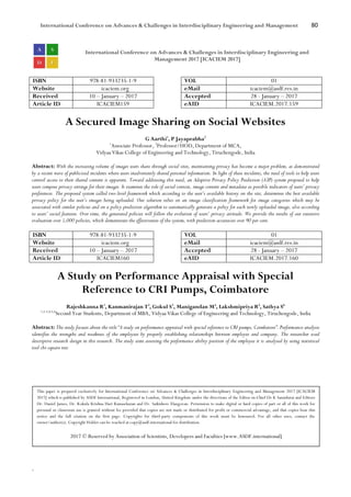 International Conference on Advances & Challenges in Interdisciplinary Engineering and Management 80
`
International Conference on Advances & Challenges in Interdisciplinary Engineering and
Management 2017 [ICACIEM 2017]
ISBN 978-81-933235-1-9 VOL 01
Website icaciem.org eMail icaciem@asdf.res.in
Received 10 – January – 2017 Accepted 28 - January – 2017
Article ID ICACIEM159 eAID ICACIEM.2017.159
A Secured Image Sharing on Social Websites
G Aarthi1
, P Jayaprabha2
1
Associate Professor, 2
Professor/HOD, Department of MCA,
Vidyaa Vikas College of Engineering and Technology, Tiruchengode, India
Abstract: With the increasing volume of images users share through social sites, maintaining privacy has become a major problem, as demonstrated
by a recent wave of publicized incidents where users inadvertently shared personal information. In light of these incidents, the need of tools to help users
control access to their shared content is apparent. Toward addressing this need, an Adaptive Privacy Policy Prediction (A3P) system proposed to help
users compose privacy settings for their images. It examines the role of social context, image content and metadata as possible indicators of users’ privacy
preferences. The proposed system called two-level framework which according to the user’s available history on the site, determines the best available
privacy policy for the user’s images being uploaded. Our solution relies on an image classification framework for image categories which may be
associated with similar policies and on a policy prediction algorithm to automatically generate a policy for each newly uploaded image, also according
to users’ social features. Over time, the generated policies will follow the evolution of users’ privacy attitude. We provide the results of our extensive
evaluation over 5,000 policies, which demonstrate the effectiveness of the system, with prediction accuracies over 90 per cent.
ISBN 978-81-933235-1-9 VOL 01
Website icaciem.org eMail icaciem@asdf.res.in
Received 10 – January – 2017 Accepted 28 - January – 2017
Article ID ICACIEM160 eAID ICACIEM.2017.160
A Study on Performance Appraisal with Special
Reference to CRI Pumps, Coimbatore
Rajeshkanna R1
, Kanmanirajan T2
, Gokul S3
, Manigandan M4
, Lakshmipriya R5
, Sathya S6
1,2,3,4,5,6
Second Year Students, Department of MBA, Vidyaa Vikas College of Engineering and Technology, Tiruchengode, India
Abstract: The study focuses about the title “A study on performance appraisal with special reference to CRI pumps, Coimbatore”. Performance analysis
identifies the strengths and weakness of the employees by properly establishing relationships between employee and company. The researcher used
descriptive research design in this research. The study aims assessing the performance ability position of the employee it is analysed by using statistical
tool chi-square test.
This paper is prepared exclusively for International Conference on Advances & Challenges in Interdisciplinary Engineering and Management 2017 [ICACIEM
2017] which is published by ASDF International, Registered in London, United Kingdom under the directions of the Editor-in-Chief Dr K Samidurai and Editors
Dr. Daniel James, Dr. Kokula Krishna Hari Kunasekaran and Dr. Saikishore Elangovan. Permission to make digital or hard copies of part or all of this work for
personal or classroom use is granted without fee provided that copies are not made or distributed for profit or commercial advantage, and that copies bear this
notice and the full citation on the first page. Copyrights for third-party components of this work must be honoured. For all other uses, contact the
owner/author(s). Copyright Holder can be reached at copy@asdf.international for distribution.
2017 © Reserved by Association of Scientists, Developers and Faculties [www.ASDF.international]
 