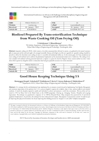 International Conference on Advances & Challenges in Interdisciplinary Engineering and Management 81
`
International Conference on Advances & Challenges in Interdisciplinary Engineering and
Management 2017 [ICACIEM 2017]
ISBN 978-81-933235-1-9 VOL 01
Website icaciem.org eMail icaciem@asdf.res.in
Received 10 – January – 2017 Accepted 28 - January – 2017
Article ID ICACIEM161 eAID ICACIEM.2017.161
Biodiesel Prepared By Trans-esterification Technique
from Waste Cooking Oil (Yam Frying Oil)
N Ashokkumar1
, V Bharathkumar2
1
PG Scholar, Department of Mechanical Engineering, 2
Administrative Officer,
Vidyaa Vikas College of Engineering and Technology, Tiruchengode, India
Abstract: Squander cooking oils (WCO), which contain a lot of free unsaturated fats delivered in eateries, are gathered by the natural assurance
office in many parts of the world and ought to be arranged reasonably. Because of the high cost of the new vegetable oil, squander cooking oil pulled in
specialist to deliver bio-diesel from waste cooking oil since it is accessible with moderately shabby cost. In this venture paper, the Trans esterification of
waste cooking oil with methanol and in addition the fundamental employments of the unsaturated fat methyl esters is looked into. The cooking oil was
trans esterified with methanol utilizing potassium hydroxide as impetus to acquire bio-diesel by Magnetic Stirrer creation method was done. Comes
about which acquired are altogether similar to immaculate diesel and gives preferable execution over routine diesel fuel.
ISBN 978-81-933235-1-9 VOL 01
Website icaciem.org eMail icaciem@asdf.res.in
Received 10 – January – 2017 Accepted 28 - January – 2017
Article ID ICACIEM162 eAID ICACIEM.2017.162
Good House Keeping Technique Using 5 S
Shanmugam Deepak1
, Gokulnath P2
, Prabhakaran E3
, Kavin S4
, Antony Rajkumar J5
, Balakrishnan N6
1,2,3,4,5,6
Department of ECE, Vidyaa Vikas College of Engineering and Technology, Tiruchengode, India
Abstract: 5S is amongst the first and fundamental steps implemented by an enterprise towards the path of implementing Total Quality Management
and continuous improvement at the operation level. 5S is a process designed to organize the workplace, keep it clean, maintain effective and standard
conditions. It instils the discipline required to enable each individual to achieve and maintain a world-class environment. The use of this tool was
started in 1972 by Henry Ford in the United States as the CANDO programme: Cleaning up, Arranging, Neatness, Discipline and on-going
improvement. The technique was popularized as ‘Japanese 5S’ in 1980 by Hiroyuki Hirano. Many enterprises have practiced the 5S and derived
significant benefits from it. In particular, this technique has been widely practiced in Japan. Most Japanese 5S practitioners consider 5S useful not just
for improving their physical environment, but also for improving their thinking processes too. In Japan it is also called ‘workplace management’.
This paper is prepared exclusively for International Conference on Advances & Challenges in Interdisciplinary Engineering and Management 2017 [ICACIEM
2017] which is published by ASDF International, Registered in London, United Kingdom under the directions of the Editor-in-Chief Dr K Samidurai and Editors
Dr. Daniel James, Dr. Kokula Krishna Hari Kunasekaran and Dr. Saikishore Elangovan. Permission to make digital or hard copies of part or all of this work for
personal or classroom use is granted without fee provided that copies are not made or distributed for profit or commercial advantage, and that copies bear this
notice and the full citation on the first page. Copyrights for third-party components of this work must be honoured. For all other uses, contact the
owner/author(s). Copyright Holder can be reached at copy@asdf.international for distribution.
2017 © Reserved by Association of Scientists, Developers and Faculties [www.ASDF.international]
 