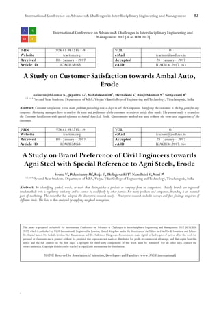 International Conference on Advances & Challenges in Interdisciplinary Engineering and Management 82
`
International Conference on Advances & Challenges in Interdisciplinary Engineering and
Management 2017 [ICACIEM 2017]
ISBN 978-81-933235-1-9 VOL 01
Website icaciem.org eMail icaciem@asdf.res.in
Received 10 – January – 2017 Accepted 28 - January – 2017
Article ID ICACIEM163 eAID ICACIEM.2017.163
A Study on Customer Satisfaction towards Ambal Auto,
Erode
Anburanjithkumar K1
, Jayanthi G2
, Mahalakshmi R3
, Meenakshi S4
, Ranjithkumar N5
, Sathyavani R6
1,2,3,4,5,6
Second Year Students, Department of MBA, Vidyaa Vikas College of Engineering and Technology, Tiruchengode, India
Abstract: Customer satisfaction is the main problem prevailing now-a-days in all the Companies. Satisfying the customers is the big gain for any
company. Marketing managers have to analyse the taste and preferences of the customers in order to satisfy their needs. The present study is to analyse
the Customer Satisfaction with special reference to Ambal Auto Ltd, Erode. Questionnaire method was used to know the views and suggestions of the
customers.
ISBN 978-81-933235-1-9 VOL 01
Website icaciem.org eMail icaciem@asdf.res.in
Received 10 – January – 2017 Accepted 28 - January – 2017
Article ID ICACIEM164 eAID ICACIEM.2017.164
A Study on Brand Preference of Civil Engineers towards
Agni Steel with Special Reference to Agni Steels, Erode
Seenu V1
, Palanisamy M2
, Roja E3
, Thilagavathi T4
, Namdhini S5
, Veni P6
1,2,3,4,5,6
Second Year Students, Department of MBA, Vidyaa Vikas College of Engineering and Technology, Tiruchengode, India
Abstract: An identifying symbol, words, or mark that distinguishes a product or company from its competitors. Usually brands are registered
(trademarked) with a regulatory authority and so cannot be used freely by other parties. For many products and companies, branding is an essential
part of marketing. The researcher has adopted the descriptive research study. Descriptive research includes surveys and fact findings enquiries of
different kinds. The data is then analysed by applying weighted average test.
This paper is prepared exclusively for International Conference on Advances & Challenges in Interdisciplinary Engineering and Management 2017 [ICACIEM
2017] which is published by ASDF International, Registered in London, United Kingdom under the directions of the Editor-in-Chief Dr K Samidurai and Editors
Dr. Daniel James, Dr. Kokula Krishna Hari Kunasekaran and Dr. Saikishore Elangovan. Permission to make digital or hard copies of part or all of this work for
personal or classroom use is granted without fee provided that copies are not made or distributed for profit or commercial advantage, and that copies bear this
notice and the full citation on the first page. Copyrights for third-party components of this work must be honoured. For all other uses, contact the
owner/author(s). Copyright Holder can be reached at copy@asdf.international for distribution.
2017 © Reserved by Association of Scientists, Developers and Faculties [www.ASDF.international]
 