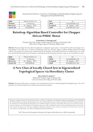 International Conference on Advances & Challenges in Interdisciplinary Engineering and Management 83
`
International Conference on Advances & Challenges in Interdisciplinary Engineering and
Management 2017 [ICACIEM 2017]
ISBN 978-81-933235-1-9 VOL 01
Website icaciem.org eMail icaciem@asdf.res.in
Received 10 – January – 2017 Accepted 28 - January – 2017
Article ID ICACIEM165 eAID ICACIEM.2017.165
Raindrop Algorithm Based Controller for Chopper
Driven PMDC Motor
K Samidurai1
, G Murugananth2
1
Principal, Vidyaa Vikas College of Engineering and Technology, Tiruchengode, India
2
Ahalia School of Engineering and Technology, Palakkad, India
Abstract: Permanent Magnet DC motors find wide applications in orthopaedic surgical systems. Conventional PI controller based chopper drive is
being employed in these motor drives. To enhance the performance of the drive, this paper suggests, an efficient Raindrop algorithm based speed
controller. The proposed drive system has been simulated using Mat lab/Simulink. The simulated results have been validated using a low cost PIC
microcontroller based experimental setup. The comparative study demonstrates that the proposed system has an edge over the conventional drive systems.
ISBN 978-81-933235-1-9 VOL 01
Website icaciem.org eMail icaciem@asdf.res.in
Received 10 – January – 2017 Accepted 28 - January – 2017
Article ID ICACIEM166 eAID ICACIEM.2017.166
A New Class of Locally Closed Sets in bigeneralized
Topological Spaces via Hereditary Classes
Binoy Balan K1
, Janaki C2
1
Ahalia School of Engineering& Technology, India
2
L R G Government Arts College for Women, India
Abstract: The purpose of this paper is to introduce a new class of generalized closed sets in hereditary bigeneralized topological spaces. Also we have
introduced a new version of locally closed sets and their characterizations are analysed.
This paper is prepared exclusively for International Conference on Advances & Challenges in Interdisciplinary Engineering and Management 2017 [ICACIEM
2017] which is published by ASDF International, Registered in London, United Kingdom under the directions of the Editor-in-Chief Dr K Samidurai and Editors
Dr. Daniel James, Dr. Kokula Krishna Hari Kunasekaran and Dr. Saikishore Elangovan. Permission to make digital or hard copies of part or all of this work for
personal or classroom use is granted without fee provided that copies are not made or distributed for profit or commercial advantage, and that copies bear this
notice and the full citation on the first page. Copyrights for third-party components of this work must be honoured. For all other uses, contact the
owner/author(s). Copyright Holder can be reached at copy@asdf.international for distribution.
2017 © Reserved by Association of Scientists, Developers and Faculties [www.ASDF.international]
 