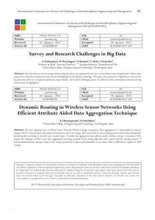 International Conference on Advances & Challenges in Interdisciplinary Engineering and Management 85
`
International Conference on Advances & Challenges in Interdisciplinary Engineering and
Management 2017 [ICACIEM 2017]
ISBN 978-81-933235-1-9 VOL 01
Website icaciem.org eMail icaciem@asdf.res.in
Received 10 – January – 2017 Accepted 28 - January – 2017
Article ID ICACIEM169 eAID ICACIEM.2017.169
Survey and Research Challenges in Big Data
G Padmapriya1
, K Meiyalagan2
, N Manjula3
, C Akila4
, A D Jeishri5
1
Professor & Head, 2
Associate Professor, 3,4,5
Assistant Professor, Department of CSE
Vidyaa Vikas College of Engineering and Technology, Tiruchengode, India
Abstract: There has been an ever-increasing interest in big data due to its rapid growth and since it covers diverse areas of applications. Hence, there
seems to be a need for an analytical review of recent developments in the big data technology. This paper aims to provide a comprehensive review of the
big data state of the art, conceptual explorations, major benefits, and research challenging aspects. In addition to that, several future directions for big
data research are highlighted.
ISBN 978-81-933235-1-9 VOL 01
Website icaciem.org eMail icaciem@asdf.res.in
Received 10 – January – 2017 Accepted 28 - January – 2017
Article ID ICACIEM170 eAID ICACIEM.2017.170
Dynamic Routing in Wireless Sensor Networks Using
Efficient Attribute Aided Data Aggregation Technique
K S Kandapirabu1
, P J Shriidhar2
1,2
Vidyaa Vikas College of Engineering and Technology, Tiruchengode, India
Abstract: The most important issue in Wireless Sensor Networks (WSNs) is energy consumption. Data aggregation is a main method to conserve
energy in WSN. It also minimizes the number of transmission and to save energy. Prior work based on static routing protocols which cannot dynamically
forward packets according to network state or packet types. To make data aggregation more efficient packet attribute concept is introduced. Then
propose the technique attribute aware data aggregation consisting of packet driven timing algorithm and a special dynamic routing protocol. A
potential based dynamic routing is based on the concept of potential in physics and pheromone in ant colony which is elaborated to support an ADA
strategy.
This paper is prepared exclusively for International Conference on Advances & Challenges in Interdisciplinary Engineering and Management 2017 [ICACIEM
2017] which is published by ASDF International, Registered in London, United Kingdom under the directions of the Editor-in-Chief Dr K Samidurai and Editors
Dr. Daniel James, Dr. Kokula Krishna Hari Kunasekaran and Dr. Saikishore Elangovan. Permission to make digital or hard copies of part or all of this work for
personal or classroom use is granted without fee provided that copies are not made or distributed for profit or commercial advantage, and that copies bear this
notice and the full citation on the first page. Copyrights for third-party components of this work must be honoured. For all other uses, contact the
owner/author(s). Copyright Holder can be reached at copy@asdf.international for distribution.
2017 © Reserved by Association of Scientists, Developers and Faculties [www.ASDF.international]
 