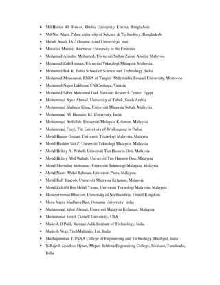 • Md Haider Ali Biswas, Khulna University, Khulna, Bangladesh
• Md Nur Alam, Pabna university of Science & Technology, Bangladesh
• Mehdi Asadi, IAU (Islamic Azad University), Iran
• Miroslav Mateev, American University in the Emirates
• Mohamad Afendee Mohamed, Universiti Sultan Zainal Abidin, Malaysia
• Mohamad Zaki Hassan, Universiti Teknologi Malaysia, Malaysia
• Mohamed Bak K, Ilahia School of Science and Technology, India
• Mohamed Moussaoui, ENSA of Tangier Abdelmalek Essaadi University, Morrocco
• Mohamed Najeh Lakhoua, ENICarthage, Tunisia
• Mohamed Saber Mohamed Gad, National Research Center, Egypt
• Mohammad Ayaz Ahmad, University of Tabuk, Saudi Arabia
• Mohammad Shaheen Khan, Universiti Malaysia Sabah, Malaysia
• Mohammed Ali Hussain, KL University, India
• Mohammed Arifullah, Universiti Malaysia Kelantan, Malaysia
• Mohammed Firoz, The University of Wollongong in Dubai
• Mohd Hanim Osman, Universiti Teknologi Malaysia, Malaysia
• Mohd Hashim Siti Z, Universiti Teknologi Malaysia, Malaysia
• Mohd Helmy A. Wahab, Universiti Tun Hussein Onn, Malaysia
• Mohd Helmy Abd Wahab, Universiti Tun Hussein Onn, Malaysia
• Mohd Murtadha Mohamad, Universiti Teknologi Malaysia, Malaysia
• Mohd Nazri Abdul Rahman, Universiti Putra, Malaysia
• Mohd Rafi Yaacob, Universiti Malaysia Kelantan, Malaysia
• Mohd Zulkifli Bin Mohd Yunus, Universiti Teknologi Malaysia, Malaysia
• Moniruzzaman Bhuiyan, University of Northumbria, United Kingdom
• Mora Veera Madhava Rao, Osmania University, India
• Muhammad Iqbal Ahmad, Universiti Malaysia Kelantan, Malaysia
• Muhammad Javed, Cornell University, USA
• Mukesh D Patil, Ramrao Adik Institute of Technology, India
• Mukesh Negi, TechMahindra Ltd, India
• Muthupandian T, PSNA College of Engineering and Technology, Dindigul, India
• N Rajesh Jesudoss Hynes, Mepco Schlenk Engineering College, Sivakasi, Tamilnadu,
India
 