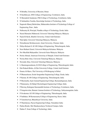 • N Brindha, University of Buraimi, Oman
• N Karthikeyan, SNS College of Engineering, Coimbatore, India
• N Meenakshi Sundaram, PSG College of Technology, Coimbatore, India
• N Suthanthira Vanitha, Knowledge Institute of Technology, India
• Nagmode Manoj Shrikrishna, Maharashtra Institute of Technology College of
Engineering, Pune , India
• Nallusamy R, Principal, Nandha college of Technology, Erode, India
• Nasrul Humaimi Mahmood, Universiti Teknologi Malaysia, Malaysia
• Nayla El-Kork, Khalifa University, United Arab Emirates
• Nida Iqbal, Universiti Teknologi Malaysia, Malaysia
• Nirmalkumar Krishnaswami, Anna University, Chennai, India
• Nithya Kalyani S, K S R College of Engineering, Thiruchengode, India
• Noor Raihani Zainol, Universiti Malaysia Kelantan, Malaysia
• Nor Muzlifah Mahyuddin, Universiti Sains Malaysia, Malaysia
• Norita Ahmad, American University of Sharjah, United Arab Emirates
• Norma Binti Alias, Universiti Teknologi Malaysia, Malaysia
• Norzaida Abas, Universiti Teknologi Malaysia, Malaysia
• L Shanmugasundaram, K S R College of Engineering, Thiruchengode, India
• Om Prakash Bohra, Al Dar University College, United Arab Emirates
• Osama Al-Hares, The University of Wollongong in Dubai
• P Dhanasekaran, Erode Sengunthar Engineering College, Erode, India
• P Kumar, K S R College of Engineering, Thiruchengode, India
• P Marimuthu, Syed Ammal Engineering College, Ramanathapuram, India
• P Ramasamy, Sri Balaji Chockalingam Engineering College, India
• P Raviraj, Kalaignar Karunanidhi Institute of Technology, Coimbatore, India
• P Sengottuvelan, Bannari Amman Institute of Technology, Sathyamangalam, India
• P Sivakumar, K S R College of Engineering, Thiruchengode, India
• P Sudhakar, M Kumarasamy College of Engineering, Karur, India
• P Tamizhselvan, Bharathiyar University, India
• P Thamilarasu, Paavai Engineering College, Namakkal, India
• Padma Bonde, Shri Shankaracharya Technical Campus, India
• Padma T, Sona College of Technology, India
 