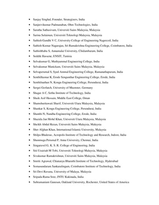 • Sanjay Singhal, Founder, Strategizers, India
• Sanjeevikumar Padmanaban, Ohm Technologies, India
• Saratha Sathasivam, Universiti Sains Malaysia, Malaysia
• Sarina Sulaiman, Universiti Teknologi Malaysia, Malaysia
• Sathish Gandhi V C, University College of Engineering Nagercoil, India
• Sathish Kumar Nagarajan, Sri Ramakrishna Engineering College, Coimbatore, India
• Sathishbabu S, Annamalai University, Chidambaram, India
• Seddik Hassene, ENSIT, Tunisia
• Selvakumar G, Muthyammal Engineering College, India
• Selvakumar Manickam, Universiti Sains Malaysia, Malaysia
• Selvaperumal S, Syed Ammal Engineering College, Ramanathapuram, India
• Senthilkumar K, Erode Sengunthar Engineering College, Erode, India
• Senthilnathan N, Kongu Engineering College, Perundurai, India
• Sergei Gorlatch, University of Muenster, Germany
• Shagar A C, Sethu Institute of Technology, India
• Shaik Asif Hussain, Middle East College, Oman
• Shamshuritawati Sharif, Universiti Utara Malaysia, Malaysia
• Shankar S, Kongu Engineering College, Perundurai, India
• Shanthi N, Nandha Engineering College, Erode, India
• Shazida Jan Mohd Khan, Universiti Utara Malaysia, Malaysia
• Sheikh Abdul Rezan, Universiti Sains Malaysia, Malaysia
• Sher Afghan Khan, International Islamic University, Malaysia
• Shilpa Bhalerao, Acropolis Institute of Technology and Research, Indore, India
• Shunmuga Perumal P, Anna University, Chennai, India
• Singaravel G, K. S. R. College of Engineering, India
• Siti Uzairiah M Tobi, Universiti Teknologi Malaysia, Malaysia
• Sivakumar Ramakrishnan, Universiti Sains Malaysia, Malaysia
• Smriti Agrawal, Chiatanya Bharathi Institute of Technology, Hyderabad
• Somasundaram Sankaralingam, Coimbatore Institute of Technology, India
• Sri Devi Ravana, University of Malaya, Malaysia
• Sripada Rama Sree, JNTU Kakinada, India
• Subramaniam Ganesan, Oakland University, Rochester, United States of America
 