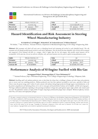 International Conference on Advances & Challenges in Interdisciplinary Engineering and Management 2
International Conference on Advances & Challenges in Interdisciplinary Engineering and
Management 2017 [ICACIEM 2017]
ISBN 978-81-933235-1-9 VOL 01
Website icaciem.org eMail icaciem@asdf.res.in
Received 10 – January – 2017 Accepted 28 - January – 2017
Article ID ICACIEM003 eAID ICACIEM.2017.003
Hazard Identification and Risk Assessment in Steering
Wheel Manufacturing Industry
K S Sakthivel1
, K M Raghu2
, M Karthick3
, K Venkateshwaran4
, P Dhiravidamani5
1
PG Scholar, 2,3,4
Asst. Professor, 5
Associate Professor, Department of Mechanical Engineering, K.S.R College of Engineering, India
Abstract: Risk assessment tool which will assist users in identifying hazard and estimating risk involved in each identified hazard. This risk
assessment tool will identify possible hazard involved in each task in departments. Once the hazard has been identified, risks involved will be estimated
and categorized. If the estimated risk falls in a category, which is higher than the low risk category, then possible control measures will be
recommended. At the same time, the user can add new work plan, task, and control measures into the system to update existing information system.
ISBN 978-81-933235-1-9 VOL 01
Website icaciem.org eMail icaciem@asdf.res.in
Received 10 – January – 2017 Accepted 28 - January – 2017
Article ID ICACIEM004 eAID ICACIEM.2017.004
Performance Analysis of SI Engine Fuelled with Bio Gas
Sarangapani Palani1
, Shanmuga Rajan A2
, Noor Mohammed A3
1,2,3
Assistant Professor, Dept. of Mechanical Engineering, V.R.S. College of Engineering & Technology, Villupuram, India
Abstract: Installing small scale methane production units at their farms has always been a challenge to farmers and other large scale production
units to convert waste into something productive. Methane production units have been employed successfully in rural areas, especially in India and
China to meet the present energy needs. Carbon di-oxide is present with methane during biogas production through organic waste fermentation, in the
by-products of gasification and reforming of heavy oil or coal, in waste gases of the petrochemical industry and in landfills, coal beds and sewage gases.
The biogas combustion performance depending on the percentage of methane in biogas here spark ignition engine single cylinder with constant speed
was used. The performance analysis of single cylinder SI engine using biogas produced from pungai leaf is attempted. Mechanical efficiency increases
while NOx, CO2 reduces with employment of biogas.
This paper is prepared exclusively for International Conference on Advances & Challenges in Interdisciplinary Engineering and Management 2017 [ICACIEM
2017] which is published by ASDF International, Registered in London, United Kingdom under the directions of the Editor-in-Chief Dr K Samidurai and Editors
Dr. Daniel James, Dr. Kokula Krishna Hari Kunasekaran and Dr. Saikishore Elangovan. Permission to make digital or hard copies of part or all of this work for
personal or classroom use is granted without fee provided that copies are not made or distributed for profit or commercial advantage, and that copies bear this
notice and the full citation on the first page. Copyrights for third-party components of this work must be honoured. For all other uses, contact the
owner/author(s). Copyright Holder can be reached at copy@asdf.international for distribution.
2017 © Reserved by Association of Scientists, Developers and Faculties [www.ASDF.international]
 