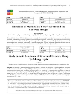 International Conference on Advances & Challenges in Interdisciplinary Engineering and Management 3
International Conference on Advances & Challenges in Interdisciplinary Engineering and
Management 2017 [ICACIEM 2017]
ISBN 978-81-933235-1-9 VOL 01
Website icaciem.org eMail icaciem@asdf.res.in
Received 10 – January – 2017 Accepted 28 - January – 2017
Article ID ICACIEM005 eAID ICACIEM.2017.005
Estimation of Marine Salts Behaviour around the
Concrete Bridges
C Senthilkumar1
1
Assistant Professor, Department of Civil Engineering, Vidyaa Vikas College of Engineering and Technology, Tiruchengode, India
Abstract: The development of chloride infiltration models is essential for the assessment of the service life of concrete structures uncovered to marine
environment .Simple models are consequent from Fick’s 2nd law of diffusion are at present the best way to guess chloride infiltration in practical
situations. However these models need to be calibrating with investigational results. This paper presents an trial study where the parameters used in the
infiltration model where calibrated to allow the guess of long term chloride content in concrete. The outcome showed that the concrete cover and
concrete quality requirements stated in the present codes need to be increased so that an suitable service life can be achieve.
ISBN 978-81-933235-1-9 VOL 01
Website icaciem.org eMail icaciem@asdf.res.in
Received 10 – January – 2017 Accepted 28 - January – 2017
Article ID ICACIEM006 eAID ICACIEM.2017.006
Study on Acid Resistance of Structural Elements Using
Fly Ash Aggregate
S Arunkumar1
1
Assistant Professor, Department of Civil Engineering, Vidyaa Vikas College of Engineering and Technology, Tiruchengode, India
Abstract: Now a day’s one of the major problems in construction industries is insufficient and unavailability of construction materials. On the other
side the main environmental problem is the disposal of the flash. In the experimental study, an attempt has been made to use the fly ash in concrete and
experiments have been conducted for fly ash aggregate concrete with respect to acid resistance test. The main theme of this investigation is to replace the
conventional coarse aggregates by flash aggregates(FAA).The Fly ash aggregates were prepared by the adding of cement with fly ash in five proportions
such as 10:90 15:85, 20:80 ,25:75 & 30:70. The specimen cubes were cast and put in acid for 45 days at the end of 28 days & 56 days curing
water. Durability of specimens were assess by immerse them in 3% of Nacl & 1% of sulphuric acid solution, periodically monitoring surface
deteriorations and loss in weight.
This paper is prepared exclusively for International Conference on Advances & Challenges in Interdisciplinary Engineering and Management 2017 [ICACIEM
2017] which is published by ASDF International, Registered in London, United Kingdom under the directions of the Editor-in-Chief Dr K Samidurai and Editors
Dr. Daniel James, Dr. Kokula Krishna Hari Kunasekaran and Dr. Saikishore Elangovan. Permission to make digital or hard copies of part or all of this work for
personal or classroom use is granted without fee provided that copies are not made or distributed for profit or commercial advantage, and that copies bear this
notice and the full citation on the first page. Copyrights for third-party components of this work must be honoured. For all other uses, contact the
owner/author(s). Copyright Holder can be reached at copy@asdf.international for distribution.
2017 © Reserved by Association of Scientists, Developers and Faculties [www.ASDF.international]
 
