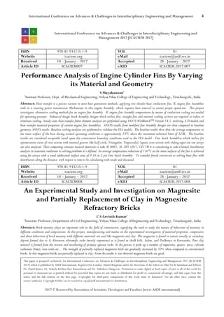 International Conference on Advances & Challenges in Interdisciplinary Engineering and Management 4
International Conference on Advances & Challenges in Interdisciplinary Engineering and
Management 2017 [ICACIEM 2017]
ISBN 978-81-933235-1-9 VOL 01
Website icaciem.org eMail icaciem@asdf.res.in
Received 10 – January – 2017 Accepted 28 - January – 2017
Article ID ICACIEM007 eAID ICACIEM.2017.007
Performance Analysis of Engine Cylinder Fins By Varying
its Material and Geometry
S Mayakannan1
1
Assistant Professor, Dept. of Mechanical Engineering, Vidyaa Vikas College of Engineering and Technology, Tiruchengode, India
Abstract: Heat transfer is a process variant in most heat generation methods, applying two wheeler heat conduction fins. IC engine fins Assemblies
with in a reacting power transmission Mechanisms in this engine Assembly, which requires heat removal to ensure proper operation. This project
investigates alternative cooling methods for an engine fins Assembly. IC engine fins Assembly temperatures by means of conduction cooling are needed
for operating pressure. Enhanced design Stack Assembly designs which utilize fins, straight fins and internal cooling cavities are required to reduce or
eliminate cooling. Steady state heat transfer finite element analyses are performed using ANSYS Workbench™ Version 14.5, utilizing 3-D models and
heat transfer material properties of current engine fins Assemblies. ANSYS results from modified fins Assembly designs are then compared to baseline
geometry ANSYS results. Baseline cooling analyses are performed to validate the FEA models. The baseline results show that the average temperature at
the inner surface of the heat during normal operating conditions is approximately 23°C above the maximum technical limit of 423K. The baseline
results are considered acceptable based upon the conservative boundary conditions used in the FEA model. Fins Stack Assemblies which utilize fin
optimization varies of cross section with internal grooves like half circle, Triangular, Trapezoidal, Square cross section with sliding taper cut-out arrays
are also analysed. Then comparing constant natural materials to take AL 6061, AL 200, CE17, CE17M it is considering to take thermal distribution
analysis in transient conditions to solving problems it’s defined. An average temperature reduction of 150°C at the inner surfaces of the fins is achieved
using fin arrays with a total additional surface area of 0.16 m 2 per Fins Stack Assembly. To consider forced convection to solving heat flux with
distribution along the distance with respect to time to be calculating with result and discussed.
ISBN 978-81-933235-1-9 VOL 01
Website icaciem.org eMail icaciem@asdf.res.in
Received 10 – January – 2017 Accepted 28 - January – 2017
Article ID ICACIEM008 eAID ICACIEM.2017.008
An Experimental Study and Investigation on Magnesite
and Partially Replacement of Clay in Magnesite
Refractory Bricks
C S Arvinth Kumar1
1
Associate Professor, Department of Civil Engineering, Vidyaa Vikas College of Engineering and Technology, Tiruchengode, India
Abstract: Brick masonry plays an important role in the field of construction, signifying the need to study the nature of behaviour of masonry in
different conditions and compositions. In this project, manufacturing and studies on the experimental investigation of material properties, compressive
and shear behaviour of brick masonry with different materials are used like magnesite and clay. The magnesite is found in nature usually as secondary
deposit formed due to 1) Alteration ultramafic rocks (mostly serpentine) as is found in chalk hills, Salem, and Dodkanya in Karnataka. Pure clay
mineral is formed from the erosion and weathering of primary igneous rocks. In the process it picks up a number of impurities, quartz, mica, calcium
carbonate (lime), iron oxide etc... The strength of partially replaced magnesite brick are gradually increased by 10% when compared to conventional
bricks. In this magnesite bricks are partially replaced in clay. From the results it was observed magnesite bricks are good.
This paper is prepared exclusively for International Conference on Advances & Challenges in Interdisciplinary Engineering and Management 2017 [ICACIEM
2017] which is published by ASDF International, Registered in London, United Kingdom under the directions of the Editor-in-Chief Dr K Samidurai and Editors
Dr. Daniel James, Dr. Kokula Krishna Hari Kunasekaran and Dr. Saikishore Elangovan. Permission to make digital or hard copies of part or all of this work for
personal or classroom use is granted without fee provided that copies are not made or distributed for profit or commercial advantage, and that copies bear this
notice and the full citation on the first page. Copyrights for third-party components of this work must be honoured. For all other uses, contact the
owner/author(s). Copyright Holder can be reached at copy@asdf.international for distribution.
2017 © Reserved by Association of Scientists, Developers and Faculties [www.ASDF.international]
 