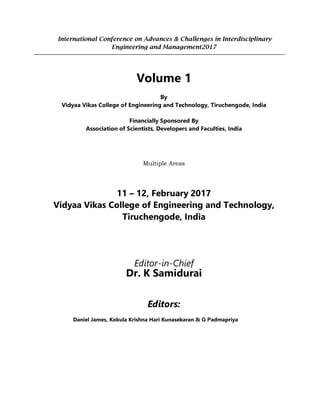 International Conference on Advances & Challenges in Interdisciplinary
Engineering and Management2017
Volume 1
By
Vidyaa Vikas College of Engineering and Technology, Tiruchengode, India
Financially Sponsored By
Association of Scientists, Developers and Faculties, India
Multiple Areas
11 – 12, February 2017
Vidyaa Vikas College of Engineering and Technology,
Tiruchengode, India
Editor-in-Chief
Dr. K Samidurai
Editors:
Daniel James, Kokula Krishna Hari Kunasekaran & G Padmapriya
 