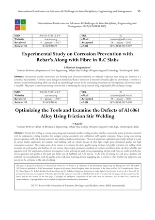 International Conference on Advances & Challenges in Interdisciplinary Engineering and Management 15
International Conference on Advances & Challenges in Interdisciplinary Engineering and
Management 2017 [ICACIEM 2017]
ISBN 978-81-933235-1-9 VOL 01
Website icaciem.org eMail icaciem@asdf.res.in
Received 10 – January – 2017 Accepted 28 - January – 2017
Article ID ICACIEM029 eAID ICACIEM.2017.029
Experimental Study on Corrosion Prevention with
Rebar’s Along with Fibre in R.C Slabs
E Shankar Sengottaiyan1
1
Assistant Professor, Department of Civil Engineering, Vidyaa Vikas College of Engineering and Technology, Tiruchengode, India
Abstract: All materials used for constructions and building made of structural elements are subjected to physical wear during use. Corrosion is a
economical based problem. Corrosion causes damages in material and leads to destruction of structures ultimately affect the environment. Corrosion is a
chemical or electrochemical thing which can attack any metal through reaction by the surrounding environment and the importance of corrosion studies
is two folds. The project is aimed at preventing corrosion that is minimising the rate of corrosion using polypropylene fibre and epoxy coating.
ISBN 978-81-933235-1-9 VOL 01
Website icaciem.org eMail icaciem@asdf.res.in
Received 10 – January – 2017 Accepted 28 - January – 2017
Article ID ICACIEM030 eAID ICACIEM.2017.030
Optimizing the Tools and Examine the Defects of Al 6061
Alloy Using Friction Stir Welding
V Rajesh1
1
Assistant Professor, Dept. of Mechanical Engineering, Vidyaa Vikas College of Engineering and Technology, Tiruchengode, India
Abstract: Friction Stir welding is a strong state joining and moderately another welding procedure that has a noteworthy points of interest contrasted
with the combination welding procedure, For example, joining customarily non combination weld capable compound, being a strong state joining
process it produces weld with lessened contortion and enhanced mechanical properties. The use of aluminium combination are broadly utilized as a part
of various modern application, for example, send building, and car ventures because of their light weight great mechanical quality and high
consumption resistance. The primary point of the venture is to enhance the device profile among the four tool profile in friction stir welding which
increment the yield quality and hardness. In this venture, the principle parameters considered are warmth contribution from the device shoulder and
apparatus stick. The temperature circulation investigation is done utilizing the math device programming. the four work piece are welded with the four
diverse apparatus stick profile at the speed and bolster rate of 1200rpm and 1.25 mm/sec. in the wake of welding the work piece, hardness and
malleable test are performed to check the quality of the work piece. Scanning electron magnifying lens is utilized to check whether any deformities and
porosity in the work piece in the wake of welding.
This paper is prepared exclusively for International Conference on Advances & Challenges in Interdisciplinary Engineering and Management 2017 [ICACIEM
2017] which is published by ASDF International, Registered in London, United Kingdom under the directions of the Editor-in-Chief Dr K Samidurai and Editors
Dr. Daniel James, Dr. Kokula Krishna Hari Kunasekaran and Dr. Saikishore Elangovan. Permission to make digital or hard copies of part or all of this work for
personal or classroom use is granted without fee provided that copies are not made or distributed for profit or commercial advantage, and that copies bear this
notice and the full citation on the first page. Copyrights for third-party components of this work must be honoured. For all other uses, contact the
owner/author(s). Copyright Holder can be reached at copy@asdf.international for distribution.
2017 © Reserved by Association of Scientists, Developers and Faculties [www.ASDF.international]
 
