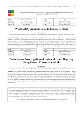 International Conference on Advances & Challenges in Interdisciplinary Engineering and Management 16
International Conference on Advances & Challenges in Interdisciplinary Engineering and
Management 2017 [ICACIEM 2017]
ISBN 978-81-933235-1-9 VOL 01
Website icaciem.org eMail icaciem@asdf.res.in
Received 10 – January – 2017 Accepted 28 - January – 2017
Article ID ICACIEM031 eAID ICACIEM.2017.031
Work Safety Analysis in Soda Recovery Plant
K Sundaram1
1
Assistant Professor, Dept. of Mechanical Engineering, Vidyaa Vikas College of Engineering and Technology, Tiruchengode, India
Abstract: Work Safety Analysis is also known as working Hazard Analysis, and work safety analysis is an efficient of measure for an safety risk
assessment. It is also used in industrial manufacturing settings. In the manufacturing settings for an WSA was developed, and at soda recovery sites the
physical environment is constantly changing the workers are moves through the site in the course of their work. They are often endangered by an
activities are performed by other teams. The ability to predict an fluctuating of an safety risk levels are mainly used to support safety conscious of an
planning and also pulling of an safety management efforts to the places and times are most effective. Work Safety Analysis is also used to identify and
assess the hazards in the plant and to eliminate or control them by personal protective equipment’s and engineering control measures.
ISBN 978-81-933235-1-9 VOL 01
Website icaciem.org eMail icaciem@asdf.res.in
Received 10 – January – 2017 Accepted 28 - January – 2017
Article ID ICACIEM032 eAID ICACIEM.2017.032
Performance Investigation of Nuts and Grain Dryer by
Using Forced Convection Mode
M Muthuraj1
1
Assistant Professor, Dept. of Mechanical Engineering, Vidyaa Vikas College of Engineering and Technology, Tiruchengode, India
Abstract: At the present days the nuts, grains and various agriculture products are dried by natural method with the help of sunlight. It proceeds
more time to remove the moisture content present in the nut. This manner is not appropriate to dry the nut during the period of rainy season and also
drying area, time requirement and labour requirement are more to dry the nuts. So, I have trying to resolve this difficult by doing my project as “DUAL
SOURCE DRYER”. In India 70 per cent of the grain is sundried. This leads to better dependence on the atmosphere and loss of grain if improperly
dried. The drying of grain by the conventional method cannot succeed the desired moisture level as per the user’s requirement. The use of grain dryers
will not only reduce the environmental dependence of the drying process but will also provide customizable moisture content in the grain according to
user’s demands. The storage of the grain requires is to be below at a particular moisture level else it would lead to the enlargement of moulds which will
damage the grain.
This paper is prepared exclusively for International Conference on Advances & Challenges in Interdisciplinary Engineering and Management 2017 [ICACIEM
2017] which is published by ASDF International, Registered in London, United Kingdom under the directions of the Editor-in-Chief Dr K Samidurai and Editors
Dr. Daniel James, Dr. Kokula Krishna Hari Kunasekaran and Dr. Saikishore Elangovan. Permission to make digital or hard copies of part or all of this work for
personal or classroom use is granted without fee provided that copies are not made or distributed for profit or commercial advantage, and that copies bear this
notice and the full citation on the first page. Copyrights for third-party components of this work must be honoured. For all other uses, contact the
owner/author(s). Copyright Holder can be reached at copy@asdf.international for distribution.
2017 © Reserved by Association of Scientists, Developers and Faculties [www.ASDF.international]
 