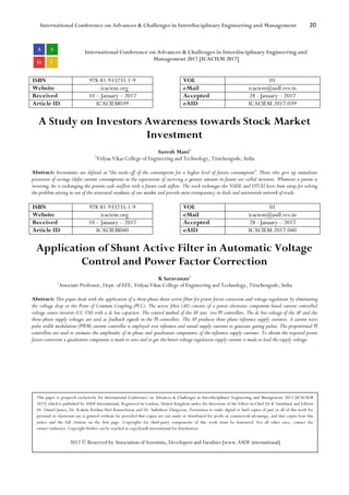 International Conference on Advances & Challenges in Interdisciplinary Engineering and Management 20
International Conference on Advances & Challenges in Interdisciplinary Engineering and
Management 2017 [ICACIEM 2017]
ISBN 978-81-933235-1-9 VOL 01
Website icaciem.org eMail icaciem@asdf.res.in
Received 10 – January – 2017 Accepted 28 - January – 2017
Article ID ICACIEM039 eAID ICACIEM.2017.039
A Study on Investors Awareness towards Stock Market
Investment
Suresh Mani1
1
Vidyaa Vikas College of Engineering and Technology, Tiruchengode, India
Abstract: Investments are defined as “the trade-off of the consumption for a higher level of future consumption”. Those who give up immediate
possession of savings (defer current consumption) in the expectation of receiving a greater amount in future are called investors. Whenever a person is
investing, he is exchanging the present cash outflow with a future cash inflow. The stock exchanges the NSEIL and OTCEI have been setup for solving
the problem arising in out of the structural weakness of our market and provide more transparency in deals and nationwide network of trade.
ISBN 978-81-933235-1-9 VOL 01
Website icaciem.org eMail icaciem@asdf.res.in
Received 10 – January – 2017 Accepted 28 - January – 2017
Article ID ICACIEM040 eAID ICACIEM.2017.040
Application of Shunt Active Filter in Automatic Voltage
Control and Power Factor Correction
K Saravanan1
1
Associate Professor, Dept. of EEE, Vidyaa Vikas College of Engineering and Technology, Tiruchengode, India
Abstract: This paper deals with the application of a three phase shunt active filter for power factor correction and voltage regulation by eliminating
the voltage drop at the Point of Common Coupling (PCC). The active filter (AF) consists of a power electronic component based current controlled
voltage source inverter (CC-VSI) with a dc bus capacitor .The control method of the AF uses two PI controllers. The dc bus voltage of the AF and the
three-phase supply voltages are used as feedback signals in the PI controllers. The AF produces three phase reference supply currents. A carrier wave
pulse width modulation (PWM) current controller is employed over reference and sensed supply currents to generate gating pulses. The proportional PI
controllers are used to estimate the amplitudes of in-phase and quadrature components of the reference supply currents. To obtain the required power
factor correction a quadrature component is made to zero and to get the better voltage regulation supply current is made to lead the supply voltage.
This paper is prepared exclusively for International Conference on Advances & Challenges in Interdisciplinary Engineering and Management 2017 [ICACIEM
2017] which is published by ASDF International, Registered in London, United Kingdom under the directions of the Editor-in-Chief Dr K Samidurai and Editors
Dr. Daniel James, Dr. Kokula Krishna Hari Kunasekaran and Dr. Saikishore Elangovan. Permission to make digital or hard copies of part or all of this work for
personal or classroom use is granted without fee provided that copies are not made or distributed for profit or commercial advantage, and that copies bear this
notice and the full citation on the first page. Copyrights for third-party components of this work must be honoured. For all other uses, contact the
owner/author(s). Copyright Holder can be reached at copy@asdf.international for distribution.
2017 © Reserved by Association of Scientists, Developers and Faculties [www.ASDF.international]
 