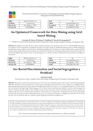 International Conference on Advances & Challenges in Interdisciplinary Engineering and Management 21
International Conference on Advances & Challenges in Interdisciplinary Engineering and
Management 2017 [ICACIEM 2017]
ISBN 978-81-933235-1-9 VOL 01
Website icaciem.org eMail icaciem@asdf.res.in
Received 10 – January – 2017 Accepted 28 - January – 2017
Article ID ICACIEM041 eAID ICACIEM.2017.041
An Optimized Framework for Data Mining using Grid
based Mining
Gowsalya B1
, Meena M2
, Ramya T3
, Radhika M4
, Suseela M5
, Jayaprabha P6
1,2,3,4,5
III MCA, 5
Professor/HOD, Department of MCA, Vidyaa Vikas College of Engineering and Technology, Tiruchengode, India
Abstract: Knowledge extraction from the data warehouse using meta-learning is necessary for day to day activities. The Weka4GML framework has
been designed to meet the requirements of distributed data mining. This paper, presents the Weka4GML architecture based on WSRF technology for
developing meta-learning methods to deal with datasets distributed among Data Grid. This framework extends the Weka toolkit to support distributed
execution of data mining methods, like meta-learning. The architecture and the behaviour of the proposed framework are described in this paper. We
also detail the different steps needed to execute a meta-learning process on a Globus environment. The framework has been discussed and compared to
related works.
ISBN 978-81-933235-1-9 VOL 01
Website icaciem.org eMail icaciem@asdf.res.in
Received 10 – January – 2017 Accepted 28 - January – 2017
Article ID ICACIEM042 eAID ICACIEM.2017.042
Are Racial Discrimination and Social Segregation a
Problem?
A Sebasti Arulraj1
1
Assistant Professor, Dept. of English, Vidyaa Vikas College of Engineering and Technology, Tiruchengode, India
Abstract: Racial means connected with a particular race or with various races. Discriminate means to treat a person or particular group of people
differently, especially in a worse way from the way in which one treats other people, because of their skin, colour, religion, sex etc. Segregate means to
keep one group of people apart from another and treat them differently especially because of race or sex. The geographical features of a country decides
the colour of the skin of human beings. People belonging to U.S.A, Russia, France, Great Britain and Australia are termed as the white people- the
white race. Whereas the people of Africa, India, Srilanka and other countries whose skin is black are branded as black race people. Naturally the
tendency of the white race is to look down upon the black race. Every race has its own characteristics. The people of the same race will easily mingle
with others. But there will be no mutual understanding between any two races, Aryan race, Dravidian race, Mongolian race and other races are there in
the world. One race discards the other race, sometimes a quarrel or fight may arise between two different races.
This paper is prepared exclusively for International Conference on Advances & Challenges in Interdisciplinary Engineering and Management 2017 [ICACIEM
2017] which is published by ASDF International, Registered in London, United Kingdom under the directions of the Editor-in-Chief Dr K Samidurai and Editors
Dr. Daniel James, Dr. Kokula Krishna Hari Kunasekaran and Dr. Saikishore Elangovan. Permission to make digital or hard copies of part or all of this work for
personal or classroom use is granted without fee provided that copies are not made or distributed for profit or commercial advantage, and that copies bear this
notice and the full citation on the first page. Copyrights for third-party components of this work must be honoured. For all other uses, contact the
owner/author(s). Copyright Holder can be reached at copy@asdf.international for distribution.
2017 © Reserved by Association of Scientists, Developers and Faculties [www.ASDF.international]
 
