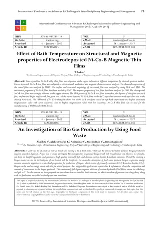 International Conference on Advances & Challenges in Interdisciplinary Engineering and Management 23
International Conference on Advances & Challenges in Interdisciplinary Engineering and
Management 2017 [ICACIEM 2017]
ISBN 978-81-933235-1-9 VOL 01
Website icaciem.org eMail icaciem@asdf.res.in
Received 10 – January – 2017 Accepted 28 - January – 2017
Article ID ICACIEM045 eAID ICACIEM.2017.045
Effect of Bath Temperature on Structural and Magnetic
properties of Electrodeposited Ni-Co-B Magnetic Thin
Films
T Baskar1
1
Professor, Department of Physics, Vidyaa Vikas College of Engineering and Technology, Tiruchengode, India
Abstract: Nano crystalline Ni-Co-B alloy thin films were deposited on the copper substrate at different temperature by electrode position method.
Electro deposited Ni-Co-B thin films were subjected to the structural, mechanical and magnetic characterization analysis. The chemical composition of
the coated films was analysed by EDAX. The surface and structural morphology of the coated film were analysed by using SEM and XRD. The
mechanical properties of Ni-Co-B films have been studied by VHT. The magnetic properties of thin films have been analysed by VSM. The electroplated
NiCoB thin films were strongly adherent to the copper substrate The SEM pictures of Ni-Co-B thin films shows that, the deposits of thin films are crack
free, uniform and bright surface with fine grain size. All the electro deposited Ni-Co-B films exhibit FCC crystalline structure with crystalline size in the
order of Nano scale. The VSM result of Ni-Co-B thin films shows that the Ni-Co-B thin films coated at high bath temperature have highest saturation
magnetisation value with lower coactivity. Due to highest magnetisation value with low coactivity, Ni-Co-B thin films can be used for the
manufacturing of MEMS and NEMS devices.
ISBN 978-81-933235-1-9 VOL 01
Website icaciem.org eMail icaciem@asdf.res.in
Received 10 – January – 2017 Accepted 28 - January – 2017
Article ID ICACIEM046 eAID ICACIEM.2017.046
An Investigation of Bio Gas Production by Using Food
Waste
Akash K P1
, Alakeshwaran K2
, Anilkumar S3
, Aravindhan V4
, Arivazhagan M5
1,2,3,4,5
UG Students, Dept. of Mechanical Engineering, Vidyaa Vikas College of Engineering and Technology, Tiruchengode, India
Abstract: In daily life lot of hotels as well as hostels are wasting a lot of food items, which can be utilized for better purpose. Biogas production
requires anaerobic digestion. Project was to create an Organic Processing Facility to generate biogas which will be additional cost effective, eco-friendly,
cut down on landfill squander, and generate a high-quality renewable fuel, and decrease carbon dioxide & methane emissions. Overall by creating a
biogas reactor on site in the backyard of our hostels will be beneficial. The anaerobic absorption of food waste produces biogas, a precious energy
resource anaerobic digestion is a microbial progression for production of biogas, which consist of primarily methane (CH4) & carbon dioxide (CO2).
Biogas can be used as energy source and also for several purposes. But, any possible applications require data & information about the composition and
amount of constituents in the biogas produced. The continuously-fed digester requires addition of sodium hydroxide (NaOH) to retain the alkalinity
and pH to 7. For this reactor we have prepared our inoculums than we installed batch reactors, to which inoculum of previous cow dung slurry along
with the food waste was added to develop our own inoculums.
This paper is prepared exclusively for International Conference on Advances & Challenges in Interdisciplinary Engineering and Management 2017 [ICACIEM
2017] which is published by ASDF International, Registered in London, United Kingdom under the directions of the Editor-in-Chief Dr K Samidurai and Editors
Dr. Daniel James, Dr. Kokula Krishna Hari Kunasekaran and Dr. Saikishore Elangovan. Permission to make digital or hard copies of part or all of this work for
personal or classroom use is granted without fee provided that copies are not made or distributed for profit or commercial advantage, and that copies bear this
notice and the full citation on the first page. Copyrights for third-party components of this work must be honoured. For all other uses, contact the
owner/author(s). Copyright Holder can be reached at copy@asdf.international for distribution.
2017 © Reserved by Association of Scientists, Developers and Faculties [www.ASDF.international]
 