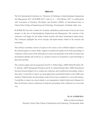 PREFACE
The First International Conference on “Advances & Challenges in Interdisciplinary Engineering
and Management 2017 (ICACIEM 2017)” held on 11 – 12th February 2017, in collaboration
with Association of Scientists, Developers and Faculties (ASDF), an International body, at
Vidyaa Vikas College of Engineering and Technology, Tiruchengode, Tamilnadu, India, Asia.
ICACIEM 2017 provides a chance for Academic and Industry professionals to discuss the recent
progress in the area of Interdisciplinary Engineering and Management. The outcome of the
conference will trigger for the further related research and future technological improvement.
This conference highlights the novel concepts and improvements related to the research and
technology.
The technical committee consists of experts in the various course subfields helped to scrutinize
the technical papers in various fields, support to maintain the quality level of the proceedings of
conference which consist of the information of various advancements in the field of research and
development globally and would act as a primary resource of researchers to gain knowledge in
their relevant fields.
The constant support and encouragement from Dr. S. Prithiv Rajan, ASDF Global President, Dr.
P. Anbuoli, ASDF International President and Dr. K. Kokula Krishna Hari, ASDF International
Secretary General helped a lot to conduct the conference and to publish the proceedings within a
short span. I would like to express my deep appreciation and heartfelt thanks to the ASDF team
members. Without them, the proceedings could not have been completed in a successful manner.
I would like to express my sincere thanks to our management, student friends and colleagues for
their involvement, interest, enthusiasm to bring this proceeding of the conference in a successful
way.
Dr. K. SAMIDURAI,
Editor in Chief cum Patron,
Principal, Vidyaa Vikas College of Engineering and Technology, Tiruchengode, India
 