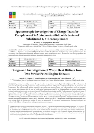 International Conference on Advances & Challenges in Interdisciplinary Engineering and Management 25
International Conference on Advances & Challenges in Interdisciplinary Engineering and
Management 2017 [ICACIEM 2017]
ISBN 978-81-933235-1-9 VOL 01
Website icaciem.org eMail icaciem@asdf.res.in
Received 10 – January – 2017 Accepted 28 - January – 2017
Article ID ICACIEM049 eAID ICACIEM.2017.049
Spectroscopic Investigation of Charge Transfer
Complexes of 4-Aminoacetanilide with Series of
Substituted 1, 4-Benzoquinones
C Balraja1
, R Karpagarajan2
, K Ganesh3
1
Department of Chemistry, Kongu Engineering College (Autonomous), Erode, India
2,3
Department of Chemistry, Vidyaa Vikas College of Engineering and Technology, Tiruchengode, India
Abstract: The molecular complexes of a series of electron acceptors of 1,4-benzoquinone (BQ), 2,3,5,6-tetrachloro-1,4-benzoquinone (CHL) and
2,3-dichloro-5,6-dicyano-1,4-benzoquinone (DDQ) with 4-aminoacetanilide (ACE) have been investigated using various spectral techniques. The
stoichiometry of the complexes was determined by photometric titration method and was found to be 1:1, in all the cases. The results of equilibrium and
kinetic studies were performed and the final interaction products were characterized by FT-IR.
ISBN 978-81-933235-1-9 VOL 01
Website icaciem.org eMail icaciem@asdf.res.in
Received 10 – January – 2017 Accepted 28 - January – 2017
Article ID ICACIEM050 eAID ICACIEM.2017.050
Design and Investigation of Waste Heat Utilizer from
Two Stroke Petrol Engine Exhaust
Dinesh R1
, Divakar K2
, Gopalakrishnan K3
, Gowrishankar N R4
, Gowrishankar T M5
1,2,3,4,5
UG Students, Dept. of Mechanical Engineering, Vidyaa Vikas College of Engineering and Technology, Tiruchengode, India
Abstract: A quantity of irreversible processes in the engine boundary its capability to attain a highly balanced efficiency. The rapid expansion of
gases inside the cylinder produces high temperature changes, turbulent fluid motions and large heat transfers from the fluid to the piston crown and
cylinder walls. These rapid successions of events happening in the cylinder create increasing exhaust gases with pressures that exceed the atmospheric
level, and they must be released while the gases are still increasing to prepare the cylinder for the following processes. By doing so, the heated gases
produced from the combustion process can be simply channelled through the exhaust valve and manifold. The large amount of energy from the stream of
exhausted gases could theoretically be used for waste heat energy recovery to generate power. Various methods to harness the waste heat to produce power
effectively had ended up in vain. This paper recommends and outfits a thermoelectric waste heat energy recovery system for internal combustion engine
automobiles, including gasoline vehicles and hybrid electric vehicles. The key is to directly change the surface heat energy from automotive waste heat to
electrical energy using a thermoelectric generator (TEG), which is then regulated by a DC–DC Cuk converter to charge a battery using maximum power
point tracking. Hence, the electrical power stored in the battery can be maximized. The experimental results demonstrate that the proposed system can
work well under different working conditions, and is promising for automotive industry.
This paper is prepared exclusively for International Conference on Advances & Challenges in Interdisciplinary Engineering and Management 2017 [ICACIEM
2017] which is published by ASDF International, Registered in London, United Kingdom under the directions of the Editor-in-Chief Dr K Samidurai and Editors
Dr. Daniel James, Dr. Kokula Krishna Hari Kunasekaran and Dr. Saikishore Elangovan. Permission to make digital or hard copies of part or all of this work for
personal or classroom use is granted without fee provided that copies are not made or distributed for profit or commercial advantage, and that copies bear this
notice and the full citation on the first page. Copyrights for third-party components of this work must be honoured. For all other uses, contact the
owner/author(s). Copyright Holder can be reached at copy@asdf.international for distribution.
2017 © Reserved by Association of Scientists, Developers and Faculties [www.ASDF.international]
 
