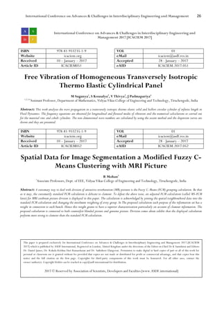 International Conference on Advances & Challenges in Interdisciplinary Engineering and Management 26
International Conference on Advances & Challenges in Interdisciplinary Engineering and
Management 2017 [ICACIEM 2017]
ISBN 978-81-933235-1-9 VOL 01
Website icaciem.org eMail icaciem@asdf.res.in
Received 10 – January – 2017 Accepted 28 - January – 2017
Article ID ICACIEM051 eAID ICACIEM.2017.051
Free Vibration of Homogeneous Transversely Isotropic
Thermo Elastic Cylindrical Panel
M Suganya1
, S Kousalya2
, V Thivya3
, J Padmapariya4
1,2,3,4
Assistant Professor, Department of Mathematics, Vidyaa Vikas College of Engineering and Technology, Tiruchengode, India
Abstract: This work analyses the wave propagation in a transversely isotropic thermo elastic solid and hollow circular cylinder of infinite length in
Fluid Dynamics. The frequency equations are obtained for longitudinal and flexural modes of vibration and the numerical calculations or carried out
for the material zinc and cobalt cylinders. The non-dimensional wave numbers are calculated by using the secant method and the dispersion curves are
drawn and they are presented.
ISBN 978-81-933235-1-9 VOL 01
Website icaciem.org eMail icaciem@asdf.res.in
Received 10 – January – 2017 Accepted 28 - January – 2017
Article ID ICACIEM052 eAID ICACIEM.2017.052
Spatial Data for Image Segmentation a Modified Fuzzy C-
Means Clustering with MRI Picture
R Mohan1
1
Associate Professors, Dept. of EEE, Vidyaa Vikas College of Engineering and Technology, Tiruchengode, India
Abstract: A customary way to deal with division of attractive reverberation (MR) pictures is the Fuzzy C-Means (FCM) grouping calculation. Be that
as it may, the customarily standard FCM calculation is delicate to clamour. To defeat the above issue, an adjusted FCM calculation (called MS-FCM
later) for MRI cerebrum picture division is displayed in this paper. The calculation is acknowledged by joining the spatial neighbourhood data into the
standard FCM calculation and changing the enrolment weighting of every group. In The proposed calculation each purpose of the information set has a
weight in connection to each bunch. Hence this weight grants to have a superior characterization particularly on account of clamour information. The
proposed calculation is connected to both counterfeit blended picture and genuine picture. Division comes about exhibit that the displayed calculation
performs more strong to clamour than the standard FCM calculation.
This paper is prepared exclusively for International Conference on Advances & Challenges in Interdisciplinary Engineering and Management 2017 [ICACIEM
2017] which is published by ASDF International, Registered in London, United Kingdom under the directions of the Editor-in-Chief Dr K Samidurai and Editors
Dr. Daniel James, Dr. Kokula Krishna Hari Kunasekaran and Dr. Saikishore Elangovan. Permission to make digital or hard copies of part or all of this work for
personal or classroom use is granted without fee provided that copies are not made or distributed for profit or commercial advantage, and that copies bear this
notice and the full citation on the first page. Copyrights for third-party components of this work must be honoured. For all other uses, contact the
owner/author(s). Copyright Holder can be reached at copy@asdf.international for distribution.
2017 © Reserved by Association of Scientists, Developers and Faculties [www.ASDF.international]
 
