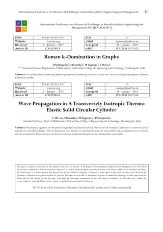 International Conference on Advances & Challenges in Interdisciplinary Engineering and Management 27
International Conference on Advances & Challenges in Interdisciplinary Engineering and
Management 2017 [ICACIEM 2017]
ISBN 978-81-933235-1-9 VOL 01
Website icaciem.org eMail icaciem@asdf.res.in
Received 10 – January – 2017 Accepted 28 - January – 2017
Article ID ICACIEM053 eAID ICACIEM.2017.053
Roman k-Domination in Graphs
J Padmapriya1
, S Kousalya2
, M Suganya3
, V Thivya4
1,2,3,4
Assistant Professor, Department of Mathematics, Vidyaa Vikas College of Engineering and Technology, Tiruchengode, India
Abstract: We introduce Roman dominating influence parameters by dominating each vertex exactly once. We also investigate the properties of Roman
k-domination number.
ISBN 978-81-933235-1-9 VOL 01
Website icaciem.org eMail icaciem@asdf.res.in
Received 10 – January – 2017 Accepted 28 - January – 2017
Article ID ICACIEM054 eAID ICACIEM.2017.054
Wave Propagation in A Transversely Isotropic Thermo
Elastic Solid Circular Cylinder
V Thivya1
, S Kousalya2
, M Suganya3
, J Padmapariya4
1
Assistant Professors, Dept. of Mathematics, Vidyaa Vikas College of Engineering and Technology, Tiruchengode, India
Abstract: The frequency equations are obtained for longitudinal and flexural modes of vibration and the numerical calculations or carried out for the
material zinc and cobalt cylinders. The non-dimensional wave numbers are calculated by using the secant method and the dispersion curves are drawn
and they are presented. Dispersion curves are drawn between non dimensional frequencies versus dimensionless wave number.
This paper is prepared exclusively for International Conference on Advances & Challenges in Interdisciplinary Engineering and Management 2017 [ICACIEM
2017] which is published by ASDF International, Registered in London, United Kingdom under the directions of the Editor-in-Chief Dr K Samidurai and Editors
Dr. Daniel James, Dr. Kokula Krishna Hari Kunasekaran and Dr. Saikishore Elangovan. Permission to make digital or hard copies of part or all of this work for
personal or classroom use is granted without fee provided that copies are not made or distributed for profit or commercial advantage, and that copies bear this
notice and the full citation on the first page. Copyrights for third-party components of this work must be honoured. For all other uses, contact the
owner/author(s). Copyright Holder can be reached at copy@asdf.international for distribution.
2017 © Reserved by Association of Scientists, Developers and Faculties [www.ASDF.international]
 