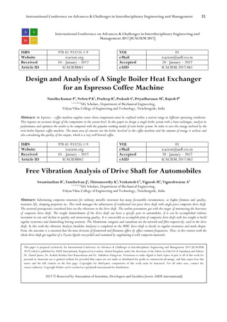 International Conference on Advances & Challenges in Interdisciplinary Engineering and Management 31
International Conference on Advances & Challenges in Interdisciplinary Engineering and
Management 2017 [ICACIEM 2017]
ISBN 978-81-933235-1-9 VOL 01
Website icaciem.org eMail icaciem@asdf.res.in
Received 10 – January – 2017 Accepted 28 - January – 2017
Article ID ICACIEM061 eAID ICACIEM.2017.061
Design and Analysis of A Single Boiler Heat Exchanger
for an Espresso Coffee Machine
Nandha Kumar P1
, Nehru P K2
, Pradeep R3
, Prakash S4
, Priyadharasan M5
, Rajesh P6
1,2,3,4,5,6
UG Scholars, Department of Mechanical Engineering,
Vidyaa Vikas College of Engineering and Technology, Tiruchengode, India
Abstract: An Espresso – coffee machine supplies water whose temperature must be confined within a narrow range in different operating conditions.
This requires an accurate design of the components in the system level. In this paper we design a single boiler system with a heat exchanger, analyse its
performance and optimize the results to be compared with the popular working model of twin boiler system. In order to save the energy utilized by the
twin boiler Espresso coffee machine. The main area of concern was the boiler involved in the coffee machine and the amount of energy it utilizes and
also considering the quality of the output, which is a very well brewed coffee.
ISBN 978-81-933235-1-9 VOL 01
Website icaciem.org eMail icaciem@asdf.res.in
Received 10 – January – 2017 Accepted 28 - January – 2017
Article ID ICACIEM062 eAID ICACIEM.2017.062
Free Vibration Analysis of Drive Shaft for Automobiles
Swaminathan R1
, Tamilselvan J2
, Thirumoorthy K3
, Venkatesh C4
, Vignesh M5
, Vigneshwaran A6
1,2,3,4,5,6
UG Scholars, Department of Mechanical Engineering,
Vidyaa Vikas College of Engineering and Technology, Tiruchengode, India
Abstract: Substituting composite structures for ordinary metallic structures has many favourable circumstances, as higher firmness and quality,
weariness life, damping properties etc. This work manages the substitution of traditional two piece drive shaft with single piece composite drive shaft.
The essential prerequisites considered here are the vibrations in the drive shaft .The outline parameters got with the target of minimizing the heaviness
of composite drive shaft. The weight diminishment of the drive shaft can have a specific part in automobiles, if it can be accomplished without
increment in cost and decline in quality and unwavering quality. It is conceivable to accomplish plan of composite drive shaft with less weight to build
regular recurrence and diminishing bowing anxieties. The Aluminium, tungsten and vanadium are the network and fibre respectively, used in the drive
shaft. In this work the vibration Analysis (modular Analysis) is completed on the MMC drive shaft to decide its regular recurrence and mode shapes.
From, the outcomes it is reasoned that the mass divisions of framework and filaments affect sly affect common frequencies. Thus, in this venture work the
whole drive shaft get together of a Toyota Qualis was picked and examined by supplanting it with composite materials.
This paper is prepared exclusively for International Conference on Advances & Challenges in Interdisciplinary Engineering and Management 2017 [ICACIEM
2017] which is published by ASDF International, Registered in London, United Kingdom under the directions of the Editor-in-Chief Dr K Samidurai and Editors
Dr. Daniel James, Dr. Kokula Krishna Hari Kunasekaran and Dr. Saikishore Elangovan. Permission to make digital or hard copies of part or all of this work for
personal or classroom use is granted without fee provided that copies are not made or distributed for profit or commercial advantage, and that copies bear this
notice and the full citation on the first page. Copyrights for third-party components of this work must be honoured. For all other uses, contact the
owner/author(s). Copyright Holder can be reached at copy@asdf.international for distribution.
2017 © Reserved by Association of Scientists, Developers and Faculties [www.ASDF.international]
 