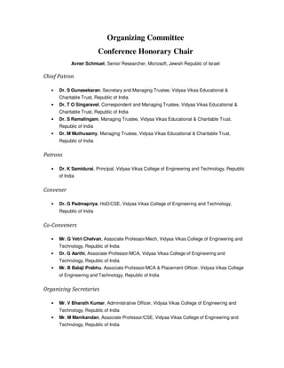 Organizing Committee
Conference Honorary Chair
Avner Schmuel, Senior Researcher, Microsoft, Jewish Republic of Israel
Chief Patron
• Dr. S Gunasekaran, Secretary and Managing Trustee, Vidyaa Vikas Educational &
Charitable Trust, Republic of India
• Dr. T O Singaravel, Correspondent and Managing Trustee, Vidyaa Vikas Educational &
Charitable Trust, Republic of India
• Dr. S Ramalingam, Managing Trustee, Vidyaa Vikas Educational & Charitable Trust,
Republic of India
• Dr. M Muthusamy, Managing Trustee, Vidyaa Vikas Educational & Charitable Trust,
Republic of India
Patrons
• Dr. K Samidurai, Principal, Vidyaa Vikas College of Engineering and Technology, Republic
of India
Convener
• Dr. G Padmapriya, HoD/CSE, Vidyaa Vikas College of Engineering and Technology,
Republic of India
Co-Conveners
• Mr. G Vetri Chelvan, Associate Professor/Mech, Vidyaa Vikas College of Engineering and
Technology, Republic of India
• Dr. G Aarthi, Associate Professor/MCA, Vidyaa Vikas College of Engineering and
Technology, Republic of India
• Mr. B Balaji Prabhu, Associate Professor/MCA & Placement Officer, Vidyaa Vikas College
of Engineering and Technology, Republic of India
Organizing Secretaries
• Mr. V Bharath Kumar, Administrative Officer, Vidyaa Vikas College of Engineering and
Technology, Republic of India
• Mr. M Manikandan, Associate Professor/CSE, Vidyaa Vikas College of Engineering and
Technology, Republic of India
 