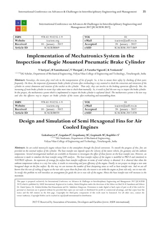 International Conference on Advances & Challenges in Interdisciplinary Engineering and Management 35
International Conference on Advances & Challenges in Interdisciplinary Engineering and
Management 2017 [ICACIEM 2017]
ISBN 978-81-933235-1-9 VOL 01
Website icaciem.org eMail icaciem@asdf.res.in
Received 10 – January – 2017 Accepted 28 - January – 2017
Article ID ICACIEM069 eAID ICACIEM.2017.069
Implementation of Mechatronics System in the
Inspection of Bogie Mounted Pneumatic Brake Cylinder
V Suriyan1
, B Tamizharasu2
, V Theepak3
, A Varatha Vignesh4
, K Venkatesh5
1,2,3,4,5
UG Scholar, Department of Mechanical Engineering, Vidyaa Vikas College of Engineering and Technology, Tiruchengode, India
Abstract: Nowadays, the trains play vital role in the transportation of lot of people. So, it has to ensure their safety by checking of their parts
frequently. On those, the inspection of pneumatic brake cylinder of trains after overhauling is very essential to check the extraction and retraction of the
cylinder in correct dimension and rotation of the ratchet in the cylinder. Then only, they can involve in the braking operation effectively. But, the
increasing of train brake cylinder in recent days takes more time to check them manually. So, it needs to find the new way to inspect the brake cylinder.
In this project, the mechatronics system which is implemented to inspect the brake cylinder is explained detail. The mechatronics system is the new way
and also the effective way to inspect air brake cylinder of the trains after overhauling and reassembling them.
ISBN 978-81-933235-1-9 VOL 01
Website icaciem.org eMail icaciem@asdf.res.in
Received 10 – January – 2017 Accepted 28 - January – 2017
Article ID ICACIEM070 eAID ICACIEM.2017.070
Design and Simulation of Semi Hexagonal Fins for Air
Cooled Engines
Gokulsurya P1
, Gopalan P2
, Gopalsamy M3
, Gopinath M4
, Kapildev S5
1,2,3,4,5
UG Studennts, Department of Mechanical Engineering,
Vidyaa Vikas College of Engineering and Technology, Tiruchengode, India
Abstract: An air-cooled motorcycle engine releases heat to the atmosphere through the forced convection. To smooth the progress of this, fins are
provided on the external surface of the cylinder. The heat transfer rate depends upon the velocity of the motor vehicle, fin geometry and the ambient
temperature. Several investigational methods are available in literature to investigate the effect of these factors on the heat transfer rate. However, an
endeavour is made to simulate the heat transfer using CFD analysis. The heat transfer surface of the engine is modelled in PRO-E and simulated in
NASTRAN software. An expression of average fin surface heat transfer coefficient in terms of wind velocity is obtained. It is observed that when the
ambient temperature reduces to a very low value, it results in overcooling and poor efficiency of the engine. Finally in our project we design a new semi
hexagonal shape on the fins surface. By this way we can increase the number of heat dissipating areas as well as heat transfer rate. And we are all
known that the rate of cooling of engine at the rear side is poor than the front side, the reason is air strike the engine at front side only, not in rear side.
So rectify this problem we will introduce an arrangement for guide the air to rear side of the engine. Hence the heat transfer rate will increases to the
maximum.
This paper is prepared exclusively for International Conference on Advances & Challenges in Interdisciplinary Engineering and Management 2017 [ICACIEM
2017] which is published by ASDF International, Registered in London, United Kingdom under the directions of the Editor-in-Chief Dr K Samidurai and Editors
Dr. Daniel James, Dr. Kokula Krishna Hari Kunasekaran and Dr. Saikishore Elangovan. Permission to make digital or hard copies of part or all of this work for
personal or classroom use is granted without fee provided that copies are not made or distributed for profit or commercial advantage, and that copies bear this
notice and the full citation on the first page. Copyrights for third-party components of this work must be honoured. For all other uses, contact the
owner/author(s). Copyright Holder can be reached at copy@asdf.international for distribution.
2017 © Reserved by Association of Scientists, Developers and Faculties [www.ASDF.international]
 