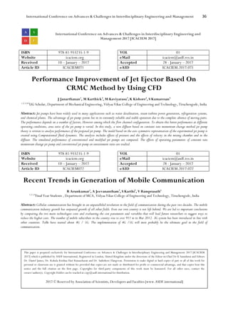 International Conference on Advances & Challenges in Interdisciplinary Engineering and Management 36
International Conference on Advances & Challenges in Interdisciplinary Engineering and
Management 2017 [ICACIEM 2017]
ISBN 978-81-933235-1-9 VOL 01
Website icaciem.org eMail icaciem@asdf.res.in
Received 10 – January – 2017 Accepted 28 - January – 2017
Article ID ICACIEM071 eAID ICACIEM.2017.071
Performance Improvement of Jet Ejector Based On
CRMC Method by Using CFD
J Janarthanan1
, M Karthick2
, M Kaviyarasu3
, K Kishore4
, S Kumaresan5
1,2,3,4,5
UG Scholar, Department of Mechanical Engineering, Vidyaa Vikas College of Engineering and Technology, Tiruchengode, India
Abstract: Jet pumps have been widely used in many applications such as water desalination, steam turbine power generation, refrigeration systems,
and chemical plants. The advantage of jet pump system lies in its extremely reliable and stable operation due to the complete absence of moving parts.
The performance depends on a number of factors, However among which the flow channel configuration. To obtain this better performance at different
operating conditions, area ratio of the jet pump is varied. In this study, a new diffuser based on constant rate momentum change method jet pump
theory is written to analyse performance of the proposed jet pump. The model based on the axis-symmetric representation of the experimental jet pump is
created using Computational fluid dynamics. The analysis includes effects of pressure and the effects of velocity in the mixing chamber and in the
diffuser. The simulated performance of conventional and modified jet pumps are compared. The effects of operating parameters of constant rate
momentum change jet pump and conventional jet pump on entrainment ratio are studied.
ISBN 978-81-933235-1-9 VOL 01
Website icaciem.org eMail icaciem@asdf.res.in
Received 10 – January – 2017 Accepted 28 - January – 2017
Article ID ICACIEM072 eAID ICACIEM.2017.072
Recent Trends in Generation of Mobile Communication
R Arunkumar1
, A Jeevanantham2
, S Karthi3
, V Ramprasath4
1,2,3,4
Final Year Students , Department of MCA, Vidyaa Vikas College of Engineering and Technology, Tiruchengode, India
Abstract: Cellular communication has brought in an unparalleled revolution in the field of communication during the past two decades. The mobile
communication industry growth has surpassed growth of all other fields. Even our own country is not left behind. We are led to important conclusions
by comparing the two main technologies costs and evaluating the cost parameters and variables that will lead future researchers to suggest ways to
reduce the higher costs. The number of mobile subscribers in the country rose to over 911 m in Mar 2012. 3G system has been introduced in line with
other countries. Talks have started about 4G / 5G. The implementation of 4G /5G will most probably be the ultimate goal in the field of
communication.
This paper is prepared exclusively for International Conference on Advances & Challenges in Interdisciplinary Engineering and Management 2017 [ICACIEM
2017] which is published by ASDF International, Registered in London, United Kingdom under the directions of the Editor-in-Chief Dr K Samidurai and Editors
Dr. Daniel James, Dr. Kokula Krishna Hari Kunasekaran and Dr. Saikishore Elangovan. Permission to make digital or hard copies of part or all of this work for
personal or classroom use is granted without fee provided that copies are not made or distributed for profit or commercial advantage, and that copies bear this
notice and the full citation on the first page. Copyrights for third-party components of this work must be honoured. For all other uses, contact the
owner/author(s). Copyright Holder can be reached at copy@asdf.international for distribution.
2017 © Reserved by Association of Scientists, Developers and Faculties [www.ASDF.international]
 