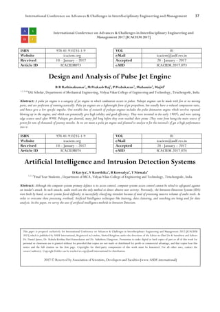 International Conference on Advances & Challenges in Interdisciplinary Engineering and Management 37
International Conference on Advances & Challenges in Interdisciplinary Engineering and
Management 2017 [ICACIEM 2017]
ISBN 978-81-933235-1-9 VOL 01
Website icaciem.org eMail icaciem@asdf.res.in
Received 10 – January – 2017 Accepted 28 - January – 2017
Article ID ICACIEM073 eAID ICACIEM.2017.073
Design and Analysis of Pulse Jet Engine
R R Rathinakumar1
, M Prakash Raj2
, P Prabakaran3
, Muhamin4
, Majid5
1,2,3,4,5
UG Scholar, Department of Mechanical Engineering, Vidyaa Vikas College of Engineering and Technology, Tiruchengode, India
Abstract: A pulse jet engine is a category of jet engine in which combustion occurs in pulses. Pulsejet engines can be made with few or no moving
parts, and are proficient of running statically. Pulse jet engines are a lightweight form of jet propulsion, but usually have a reduced compression ratio,
and hence give a low specific impulse. One notable line of research of pulsejet engines includes the pulse detonation engine which involves repeated
blowing up in the engine, and which can potentially give high solidity and good efficiency. They were invented in the early 1900′s, and were cutting
edge science until after WWII. Pulsejets got deserted, many feel long before they even reached their prime .They went from being the main source of
power for tens of thousands of journey missiles. In we are mean a pulse jet engine and planned to analyse it for the rationale of get a high performance
into it.
ISBN 978-81-933235-1-9 VOL 01
Website icaciem.org eMail icaciem@asdf.res.in
Received 10 – January – 2017 Accepted 28 - January – 2017
Article ID ICACIEM074 eAID ICACIEM.2017.074
Artificial Intelligence and Intrusion Detection Systems
D Kaviya1
, V Keerthika2
, B Kowsalya3
, T Nirmala4
1,2,3,4
Final Year Students , Department of MCA, Vidyaa Vikas College of Engineering and Technology, Tiruchengode, India
Abstract: Although the computer systems primary defence is its access control, computer systems access control cannot be relied to safeguard against
an insider's attack. In such attacks, audit trails are the only method to detect abusive user activity. Previously, the Intrusion Detection Systems (IDS)
were built by hand, so such systems faced difficulty in successfully classifying intruders because of need of processing massive volumes of audit trails. In
order to overcome these processing overhead, Artificial Intelligence techniques like learning, data clustering, and searching are being used for data
analysis. In this paper, we survey the uses of artificial intelligence methods in Intrusion Detection.
This paper is prepared exclusively for International Conference on Advances & Challenges in Interdisciplinary Engineering and Management 2017 [ICACIEM
2017] which is published by ASDF International, Registered in London, United Kingdom under the directions of the Editor-in-Chief Dr K Samidurai and Editors
Dr. Daniel James, Dr. Kokula Krishna Hari Kunasekaran and Dr. Saikishore Elangovan. Permission to make digital or hard copies of part or all of this work for
personal or classroom use is granted without fee provided that copies are not made or distributed for profit or commercial advantage, and that copies bear this
notice and the full citation on the first page. Copyrights for third-party components of this work must be honoured. For all other uses, contact the
owner/author(s). Copyright Holder can be reached at copy@asdf.international for distribution.
2017 © Reserved by Association of Scientists, Developers and Faculties [www.ASDF.international]
 