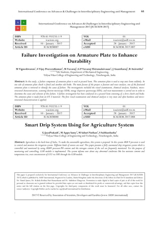 International Conference on Advances & Challenges in Interdisciplinary Engineering and Management 44
`
International Conference on Advances & Challenges in Interdisciplinary Engineering and
Management 2017 [ICACIEM 2017]
ISBN 978-81-933235-1-9 VOL 01
Website icaciem.org eMail icaciem@asdf.res.in
Received 10 – January – 2017 Accepted 28 - January – 2017
Article ID ICACIEM087 eAID ICACIEM.2017.087
Failure Investigation on Armature Plate to Enhance
Durability
M Vigneshwaran1
, S Vijay PraveenKumar2
, M Yuvaraj3
, G P Yuvaraj Thirumalaivasan4
, J Anantharaj5
, R Aniruttha6
1,2,3,4,5,6
UG Students, Department of Mechanical Engineering,
Vidyaa Vikas College of Engineering and Technology, Tiruchengode, India
Abstract: In this study, a failure component of armature plate is used in picanol loom. This armature plate is used to stop auto loom suddenly. In
one side of armature plate clutch is fitted and another side brake. The main focuses of the project is fracture and wear analysis, one of the fractured
armature plate is retrieved to identify the cause of failure. The investigations included the visual examination, chemical analysis, hardness, micro-
structural characterization, scanning electron microscopy (SEM), energy dispersive spectroscopy (EDS), and wear measurement is carried out in order to
determine the cause and solution of this failure. A failure investigation has been conducted on a picanol loom consisting of a drive clutch and brake.
The armature plate is made from an EN 3 material. The first visual examination and chemical analysis is very must and after hardness and micro-
structural characterization is applied.
ISBN 978-81-933235-1-9 VOL 01
Website icaciem.org eMail icaciem@asdf.res.in
Received 10 – January – 2017 Accepted 28 - January – 2017
Article ID ICACIEM088 eAID ICACIEM.2017.088
Smart Drip System Using for Agriculture System
G JayaPrakash1
, M Appu Samy3
, M Sabari Nathan4
, S Sulthanbasha5
1,2,3,4,5
Vidyaa Vikas College of Engineering and Technology, Tiruchengode, India
Abstract: Agriculture is the back bone of India. To make the sustainable agriculture, this system is proposed. In this system ARM 9 processor is used
to control and monitor the irrigation system. Different kinds of sensors are used. This paper presents a fully automated drip irrigation system which is
controlled and monitored by using ARM9 processor.PH content and the nitrogen content of the soil are frequently monitored. For the purpose of
monitoring and controlling, GSM module is implemented. The system informs user about any abnormal conditions like less moisture content and
temperature rise, even concentration of CO2 via SMS through the GSM module.
This paper is prepared exclusively for International Conference on Advances & Challenges in Interdisciplinary Engineering and Management 2017 [ICACIEM
2017] which is published by ASDF International, Registered in London, United Kingdom under the directions of the Editor-in-Chief Dr K Samidurai and Editors
Dr. Daniel James, Dr. Kokula Krishna Hari Kunasekaran and Dr. Saikishore Elangovan. Permission to make digital or hard copies of part or all of this work for
personal or classroom use is granted without fee provided that copies are not made or distributed for profit or commercial advantage, and that copies bear this
notice and the full citation on the first page. Copyrights for third-party components of this work must be honoured. For all other uses, contact the
owner/author(s). Copyright Holder can be reached at copy@asdf.international for distribution.
2017 © Reserved by Association of Scientists, Developers and Faculties [www.ASDF.international]
 