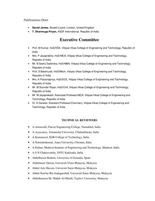 Publications Chair
• Daniel James, Alcatel Lucent, London, United Kingdom
• T. Shanmuga Priyan, ASDF International, Republic of India
Executive Committee
• Prof. M Kumar, HoD/EEE, Vidyaa Vikas College of Engineering and Technology, Republic of
India
• Mrs. P Jayaprabha, HoD/MCA, Vidyaa Vikas College of Engineering and Technology,
Republic of India
• Mr. B Seshu Sailendra, HoD/MBA, Vidyaa Vikas College of Engineering and Technology,
Republic of India
• Prof. S Balamurali, HoD/Mech, Vidyaa Vikas College of Engineering and Technology,
Republic of India
• Mrs. K Pooranapriya, HoD/ECE, Vidyaa Vikas College of Engineering and Technology,
Republic of India
• Mr. M Soundar Rajan, HoD/Civil, Vidyaa Vikas College of Engineering and Technology,
Republic of India
• Mr. M Jayaprakash, Associate Professor/MCA, Vidyaa Vikas College of Engineering and
Technology, Republic of India
• Dr. K Ganesh, Assistant Professor/Chemistry, Vidyaa Vikas College of Engineering and
Technology, Republic of India
TECHNICAL REVIEWERS
• A Amsavalli, Paavai Engineering College, Namakkal, India
• A Ayyasamy, Annamalai University, Chidambaram, India
• A Kumaravel, KSR College of Technology, India
• A Narendrakumar, Anna University, Chennai, India
• A Padma, Madurai Institute of Engineering and Technology, Madurai, India
• A S N Chakravarthy, JNTU Kakinada, India
• Abdelbasset Brahim, University of Granada, Spain
• Abdelnaser Omran, Universiti Utara Malaysia, Malaysia
• Abdul Aziz Hussin, Universiti Sains Malaysia, Malaysia
• Abdul Nawfar Bin Sadagatullah, Universiti Sains Malaysia, Malaysia
• Abdulkareem Sh. Mahdi Al-Obaidi, Taylor's University, Malaysia
 