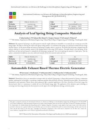 International Conference on Advances & Challenges in Interdisciplinary Engineering and Management 47
`
International Conference on Advances & Challenges in Interdisciplinary Engineering and
Management 2017 [ICACIEM 2017]
ISBN 978-81-933235-1-9 VOL 01
Website icaciem.org eMail icaciem@asdf.res.in
Received 10 – January – 2017 Accepted 28 - January – 2017
Article ID ICACIEM093 eAID ICACIEM.2017.093
Analysis of Leaf Spring Using Composite Material
C Sabarinathan1
, P P Salman Bin Ahmed2
, C Sanjeev Kumar3
, N Selvamani4
, P Shareef5
1,2,3,4,5
UG Scholar, Department of Mechanical Engineering, Vidyaa Vikas College of Engineering and Technology, Tiruchengode, India
Abstract: The suspension leaf spring is one of the prospective items for weight reduction in automobile as it accounts for ten to twenty per cent of the
spring weight. This helps in achieving the vehicle with superior riding qualities. It is well known that springs, are calculated to absorb and store energy
and then release it. In this mission design and analysis of leaf spring in weighty vehicle is carried out. The model of the leaf spring is designed using the
software called pro E, and the systematic analysis of the designed model is done using ANSYS software. The model chosen is rear leaf spring. In this
model leaves are been used and material is commonly for the leaf spring is spring steel. Now we are replacing the material to E glass epoxy. Then the
replica is analysed for the deflection, max stress induce and strain for all the above materials under same load.
ISBN 978-81-933235-1-9 VOL 01
Website icaciem.org eMail icaciem@asdf.res.in
Received 10 – January – 2017 Accepted 28 - January – 2017
Article ID ICACIEM094 eAID ICACIEM.2017.094
Automobile Exhaust Based Thermo Electric Generator
M Saravanan1
, A Sasikumar2
, V Sathiyamoorthy3
, C Sathiyaseelan4
, S Sathyamoorthy5
1,2,3,4,5
UG Scholar, Department of Mechanical Engineering, Vidyaa Vikas College of Engineering and Technology, Tiruchengode, India
Abstract: Thermoelectric devices are semiconductor strategies which are endowed of generating a voltage when positioned in between a temperature
gradient, exploiting the See beck effect, or producing a temperature gradient when powered by electricity, exploiting the pettier effect. The potential for
thermoelectric power generation Thermo electric power generation offer a potential application in the direct conversion of waste-heat energy into
electrical power where it is unnecessary to consider the cost of the thermal energy input. The application of this alternative green technology in
converting waste-heat energy directly into electrical power can also improve the overall efficiencies of energy conversion systems.
This paper is prepared exclusively for International Conference on Advances & Challenges in Interdisciplinary Engineering and Management 2017 [ICACIEM
2017] which is published by ASDF International, Registered in London, United Kingdom under the directions of the Editor-in-Chief Dr K Samidurai and Editors
Dr. Daniel James, Dr. Kokula Krishna Hari Kunasekaran and Dr. Saikishore Elangovan. Permission to make digital or hard copies of part or all of this work for
personal or classroom use is granted without fee provided that copies are not made or distributed for profit or commercial advantage, and that copies bear this
notice and the full citation on the first page. Copyrights for third-party components of this work must be honoured. For all other uses, contact the
owner/author(s). Copyright Holder can be reached at copy@asdf.international for distribution.
2017 © Reserved by Association of Scientists, Developers and Faculties [www.ASDF.international]
 