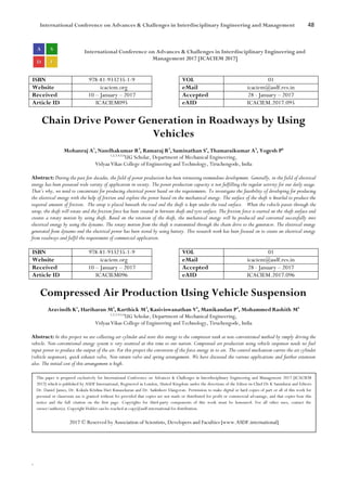 International Conference on Advances & Challenges in Interdisciplinary Engineering and Management 48
`
International Conference on Advances & Challenges in Interdisciplinary Engineering and
Management 2017 [ICACIEM 2017]
ISBN 978-81-933235-1-9 VOL 01
Website icaciem.org eMail icaciem@asdf.res.in
Received 10 – January – 2017 Accepted 28 - January – 2017
Article ID ICACIEM095 eAID ICACIEM.2017.095
Chain Drive Power Generation in Roadways by Using
Vehicles
Mohanraj A1
, Nandhakumar R2
, Ramaraj R3
, Saminathan S4
, Thamaraikumar A5
, Yogesh P6
1,2,3,4,5,6
UG Scholar, Department of Mechanical Engineering,
Vidyaa Vikas College of Engineering and Technology, Tiruchengode, India
Abstract: During the past few decades, the field of power production has been witnessing tremendous development. Generally, in the field of electrical
energy has been possessed wide variety of application in society. The power production capacity is not fulfilling the regular activity for our daily usage.
That’s why, we need to concentrate for producing electrical power based on the requirements. To investigate the feasibility of developing for producing
the electrical energy with the help of friction and explore the power based on the mechanical energy. The surface of the shaft is knurled to produce the
required amount of friction. The setup is placed beneath the road and the shaft is kept under the road surface. When the vehicle passes through the
setup, the shaft will rotate and the friction force has been created in between shaft and tyre surface. The friction force is exerted on the shaft surface and
creates a rotary motion by using shaft. Based on the rotation of the shaft, the mechanical energy will be produced and converted successfully into
electrical energy by using the dynamo. The rotary motion from the shaft is transmitted through the chain drive to the generator. The electrical energy
generated from dynamo and the electrical power has been stored by using battery. This research work has been focused on to create an electrical energy
from roadways and fulfil the requirement of commercial application.
ISBN 978-81-933235-1-9 VOL 01
Website icaciem.org eMail icaciem@asdf.res.in
Received 10 – January – 2017 Accepted 28 - January – 2017
Article ID ICACIEM096 eAID ICACIEM.2017.096
Compressed Air Production Using Vehicle Suspension
Aravindh K1
, Hariharan M2
, Karthick M3
, Kasiviswanathan V4
, Manikandan P5
, Mohammed Rashith M6
1,2,3,4,5,6
UG Scholar, Department of Mechanical Engineering,
Vidyaa Vikas College of Engineering and Technology, Tiruchengode, India
Abstract: In this project we are collecting air cylinder and store this energy to the compressor tank as non-conventional method by simply driving the
vehicle. Non-conventional energy system is very essential at this time to our nation. Compressed air production using vehicle suspensor needs no fuel
input power to produce the output of the air. For this project the conversion of the force energy in to air. The control mechanism carries the air cylinder
(vehicle suspensor), quick exhaust valve, Non-return valve and spring arrangement. We have discussed the various applications and further extension
also. The initial cost of this arrangement is high.
This paper is prepared exclusively for International Conference on Advances & Challenges in Interdisciplinary Engineering and Management 2017 [ICACIEM
2017] which is published by ASDF International, Registered in London, United Kingdom under the directions of the Editor-in-Chief Dr K Samidurai and Editors
Dr. Daniel James, Dr. Kokula Krishna Hari Kunasekaran and Dr. Saikishore Elangovan. Permission to make digital or hard copies of part or all of this work for
personal or classroom use is granted without fee provided that copies are not made or distributed for profit or commercial advantage, and that copies bear this
notice and the full citation on the first page. Copyrights for third-party components of this work must be honoured. For all other uses, contact the
owner/author(s). Copyright Holder can be reached at copy@asdf.international for distribution.
2017 © Reserved by Association of Scientists, Developers and Faculties [www.ASDF.international]
 