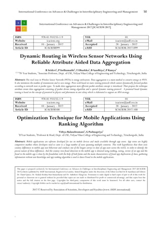 International Conference on Advances & Challenges in Interdisciplinary Engineering and Management 50
`
International Conference on Advances & Challenges in Interdisciplinary Engineering and
Management 2017 [ICACIEM 2017]
ISBN 978-81-933235-1-9 VOL 01
Website icaciem.org eMail icaciem@asdf.res.in
Received 10 – January – 2017 Accepted 28 - January – 2017
Article ID ICACIEM099 eAID ICACIEM.2017.099
Dynamic Routing in Wireless Sensor Networks Using
Reliable Attribute Aided Data Aggregation
R Sridevi1
, P Indhumathi2
, T Dhurkka3
, R Sandhiya4
, P Ramya5
1,2,3,4
IV Year Students, 5
Associate Professor, Dept. of CSE, Vidyaa Vikas College of Engineering and Technology, Tiruchengode, India
Abstract: The vital issue in Wireless Sensor Networks (WSNs) is energy utilization. Data aggregation is a main method to conserve energy in WSN.
It also minimizes the number of transmission and to save energy. Prior work based on static routing protocols which cannot dynamically forward packets
according to network state or packet types. To make data aggregation more efficient packet attribute concept is introduced. Then propose the technique
attribute aware data aggregation consisting of packet driven timing algorithm and a special dynamic routing protocol. A potential based dynamic
routing is based on the concept of potential in physics and pheromone in ant colony which is elaborated to support an ADA strategy.
ISBN 978-81-933235-1-9 VOL 01
Website icaciem.org eMail icaciem@asdf.res.in
Received 10 – January – 2017 Accepted 28 - January – 2017
Article ID ICACIEM100 eAID ICACIEM.2017.100
Optimization Technique for Mobile Applications Using
Ranking Algorithm
Vithya Balasubramani1
, G Padmapriya2
1
II Year Students, 2
Professor & Head, Dept. of CSE, Vidyaa Vikas College of Engineering and Technology, Tiruchengode, India
Abstract: Mobile applications are software developed for use on mobile devices and made available through app stores. App stores are highly
competitive markets where developers need to cater to a large number of users spanning multiple countries. This work hypothesizes that there exist
country differences in mobile app user behaviour and conducts one of the largest surveys to date of app users across the world, in order to identify the
precise nature of those differences .And the country wise fraud detection in the mobile app is detected using ranking, rating, review of an app and the
fraud in the mobile app is done by the fraudulent with the help of both farms and the main characteristics of fraud app duplication of data, gathering
information without user knowledge and app ranking algorithm is used to detect Fraud in the mobile applications.
This paper is prepared exclusively for International Conference on Advances & Challenges in Interdisciplinary Engineering and Management 2017 [ICACIEM
2017] which is published by ASDF International, Registered in London, United Kingdom under the directions of the Editor-in-Chief Dr K Samidurai and Editors
Dr. Daniel James, Dr. Kokula Krishna Hari Kunasekaran and Dr. Saikishore Elangovan. Permission to make digital or hard copies of part or all of this work for
personal or classroom use is granted without fee provided that copies are not made or distributed for profit or commercial advantage, and that copies bear this
notice and the full citation on the first page. Copyrights for third-party components of this work must be honoured. For all other uses, contact the
owner/author(s). Copyright Holder can be reached at copy@asdf.international for distribution.
2017 © Reserved by Association of Scientists, Developers and Faculties [www.ASDF.international]
 