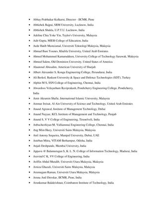 • Abhay Prabhakar Kulkarni, Director - IICMR, Pune
• Abhishek Bajpai, SRM University, Lucknow, India
• Abhishek Shukla, U.P.T.U. Lucknow, India
• Adeline Chia Yoke Yin, Taylor's University, Malaysia
• Adit Gupta, MIER College of Education, India
• Aede Hatib Musta'amal, Universiti Teknologi Malaysia, Malaysia
• Ahmad Bani Younes, Khalifa University, United Arab Emirates
• Ahmed Mohammed Kamaruddeen, University College of Technology Sarawak, Malaysia
• Ahmed Salem, Old Dominion University, United States of America
• Alaanoud Abusalim, American University of Sharjah
• Albert Alexander S, Kongu Engineering College, Perundurai, India
• Ali Berkol, Baskent University & Space and Defence Technologies (SDT), Turkey
• Alphin M S, SSN College of Engineering, Chennai, India
• Alwardoss Velayutham Raviprakash, Pondicherry Engineering College, Pondicherry,
India
• Amir Akramin Shafie, International Islamic University, Malaysia
• Ammar Jreisat, Al Ain University of Science and Technology, United Arab Emirates
• Anand Agrawal, Institute of Management Technology, Dubai
• Anand Nayyar, KCL Institute of Management and Technology, Punjab
• Anand S, V V College of Engineering, Tirunelveli, India
• Anbuchezhiyan M, Valliammai Engineering College, Chennai, India
• Ang Miin Huey, Universiti Sains Malaysia, Malaysia
• Anil Antony Sequeira, Manipal University, Dubai, UAE
• Anirban Mitra, VITAM Berhampur, Odisha, India
• Anjali Deshpande, Mumbai University, India
• Appavu @ Balamurugan S, K. L. N. College of Information Technology, Madurai, India
• Aravind C K, VV College of Engineering, India
• Ariffin Abdul Mutalib, Universiti Utara Malaysia, Malaysia
• Arniza Ghazali, Universiti Sains Malaysia, Malaysia
• Arumugam Raman, Universiti Utara Malaysia, Malaysia
• Aruna Anil Deoskar, IICMR, Pune, India
• Arunkumar Balakrishnan, Coimbatore Institute of Technology, India
 