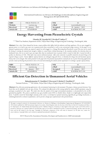 International Conference on Advances & Challenges in Interdisciplinary Engineering and Management 55
`
International Conference on Advances & Challenges in Interdisciplinary Engineering and
Management 2017 [ICACIEM 2017]
ISBN 978-81-933235-1-9 VOL 01
Website icaciem.org eMail icaciem@asdf.res.in
Received 10 – January – 2017 Accepted 28 - January – 2017
Article ID ICACIEM109 eAID ICACIEM.2017.109
Energy Harvesting From Piezoelectric Crystals
Chandra M1
, Gayathri K S2
, Nivetha P3
, Sathya V4
1,2,3,4
Third Year Students, Department of EEE, Vidyaa Vikas College of Engineering and Technology, Tiruchengode, India
Abstract: Now a day’s Power demand has become a major problem which affects both the industries and home appliances. We are more struggled to
generate power or we need to pay more cost to generate power from conventional as well as non-conventional energy resources. In this paper we are
planned to generate power without any expensive capital cost and struggle (i.e.,) Energy Harvesting from Piezoelectric crystal The stress can be caused
by hitting or twisting the material just enough to deform its crystal lattice without fracturing it, the transducer produce the electricity from our
mechanical stress, here we no need to give any input other than our mechanical stress or pressure which is wasted in daily life. A crystal can able to
produce an electricity of 5Volt, 10mA after every uneven mechanical pressure. After series connection or parallel connection of crystal bring us the
required voltage or power. Various different capacity batteries are recharged using each device, to determine the charge time and maximum capacity
battery that can be charged. The results presented in this paper show the potential of piezoelectric materials for use in power harvesting applications,
provide a means of choosing the piezoelectric device to be used and estimating the amount of time required for it to recharge a specific capacity battery.
ISBN 978-81-933235-1-9 VOL 01
Website icaciem.org eMail icaciem@asdf.res.in
Received 10 – January – 2017 Accepted 28 - January – 2017
Article ID ICACIEM110 eAID ICACIEM.2017.110
Efficient Gas Detection in Unmanned Aerial Vehicles
Balasubramanian N1
, Nandhini S2
, Poovarasi S3
, Rohini S4
, Nandhini N5
1
Assistant Professor, 2,3,4,5
UG Scholar, Vidyaa Vikas College of Engineering and Technology, Tiruchengode, India
Abstract: One of the most promising applications is the environmental monitoring (or risk assessment). We propose a battery-powered electronic Nose
board that can be embedded with any type of drone. We evaluated the effectiveness of the sensing method by means of field experiments using the
prototype as payload of a hex copter. The results show that the analysis of the target environmental parameters is not perturbed by the air flow
generated by propellers. The system is suitable for any type of mobile carrier (UAVs or wheeled robots), thanks to its lightweight and compact form
factor. To further extend the limited flight autonomy of the carrier, we developed an optimal monitoring algorithm for gas leakage localization, a
simulating framework to evaluate its performance, and we provide a design space exploration for solar-powered drones.
This paper is prepared exclusively for International Conference on Advances & Challenges in Interdisciplinary Engineering and Management 2017 [ICACIEM
2017] which is published by ASDF International, Registered in London, United Kingdom under the directions of the Editor-in-Chief Dr K Samidurai and Editors
Dr. Daniel James, Dr. Kokula Krishna Hari Kunasekaran and Dr. Saikishore Elangovan. Permission to make digital or hard copies of part or all of this work for
personal or classroom use is granted without fee provided that copies are not made or distributed for profit or commercial advantage, and that copies bear this
notice and the full citation on the first page. Copyrights for third-party components of this work must be honoured. For all other uses, contact the
owner/author(s). Copyright Holder can be reached at copy@asdf.international for distribution.
2017 © Reserved by Association of Scientists, Developers and Faculties [www.ASDF.international]
 