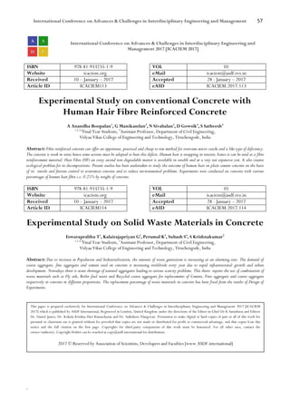 International Conference on Advances & Challenges in Interdisciplinary Engineering and Management 57
`
International Conference on Advances & Challenges in Interdisciplinary Engineering and
Management 2017 [ICACIEM 2017]
ISBN 978-81-933235-1-9 VOL 01
Website icaciem.org eMail icaciem@asdf.res.in
Received 10 – January – 2017 Accepted 28 - January – 2017
Article ID ICACIEM113 eAID ICACIEM.2017.113
Experimental Study on conventional Concrete with
Human Hair Fibre Reinforced Concrete
A Anandha Boopalan1
, G Manikandan2
, N Sivabalan3
, D Gowsik4
, S Satheesh5
1,2,3,4
Final Year Students, 5
Assistant Professor, Department of Civil Engineering,
Vidyaa Vikas College of Engineering and Technology, Tiruchengode, India
Abstract: Fibre reinforced concrete can offer an opportune, practical and cheap to run method for overcome micro-cracks and a like type of deficiency.
The concrete is weak in stress hence some actions must be adopted to beat this deficit. Human hair is strapping in tension; hence it can be used as a fibre
reinforcement material. Hair Fibre (HF) an every second non-degradable matter is available in wealth and at a very not expensive cost. It also creates
ecological problem for its decompositions. Present studies has been undertaken to study the outcome of human hair on plain cement concrete on the basis
of its tensile and furious control to economize concrete and to reduce environmental problems. Experiments were conducted on concrete with various
percentages of human hair fibre i.e. 0.25% by weight of concrete.
ISBN 978-81-933235-1-9 VOL 01
Website icaciem.org eMail icaciem@asdf.res.in
Received 10 – January – 2017 Accepted 28 - January – 2017
Article ID ICACIEM114 eAID ICACIEM.2017.114
Experimental Study on Solid Waste Materials in Concrete
Eswaraprabhu T1
, Kalairajapriyan G2
, Perumal K3
, Subash S4
, S Krishnakumar5
1,2,3,4
Final Year Students, 5
Assistant Professor, Department of Civil Engineering,
Vidyaa Vikas College of Engineering and Technology, Tiruchengode, India
Abstract: Due to increase in Population and Industrialization, the amount of waste generation is increasing at an alarming rate. The demand of
coarse aggregate, fine aggregate and cement used on concrete is increasing worldwide every year due to rapid infrastructural growth and urban
development. Nowadays there is acute shortage of natural aggregates leading to serious scarcity problems. This thesis reports the use of combination of
waste materials such as Fly ash, Boiler feed waste and Recycled coarse aggregate for replacements of Cement, Fine aggregate and coarse aggregate
respectively in concrete in different proportions. The replacement percentage of waste materials in concrete has been fixed from the results of Design of
Experiments.
This paper is prepared exclusively for International Conference on Advances & Challenges in Interdisciplinary Engineering and Management 2017 [ICACIEM
2017] which is published by ASDF International, Registered in London, United Kingdom under the directions of the Editor-in-Chief Dr K Samidurai and Editors
Dr. Daniel James, Dr. Kokula Krishna Hari Kunasekaran and Dr. Saikishore Elangovan. Permission to make digital or hard copies of part or all of this work for
personal or classroom use is granted without fee provided that copies are not made or distributed for profit or commercial advantage, and that copies bear this
notice and the full citation on the first page. Copyrights for third-party components of this work must be honoured. For all other uses, contact the
owner/author(s). Copyright Holder can be reached at copy@asdf.international for distribution.
2017 © Reserved by Association of Scientists, Developers and Faculties [www.ASDF.international]
 