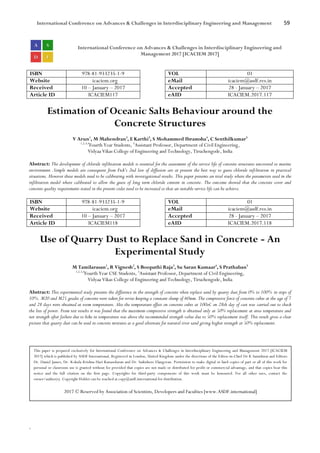 International Conference on Advances & Challenges in Interdisciplinary Engineering and Management 59
`
International Conference on Advances & Challenges in Interdisciplinary Engineering and
Management 2017 [ICACIEM 2017]
ISBN 978-81-933235-1-9 VOL 01
Website icaciem.org eMail icaciem@asdf.res.in
Received 10 – January – 2017 Accepted 28 - January – 2017
Article ID ICACIEM117 eAID ICACIEM.2017.117
Estimation of Oceanic Salts Behaviour around the
Concrete Structures
V Arun1
, M Mahendran2
, E Karthi3
, S Mohammed Ibramsha4
, C Senthilkumar5
1,2,3,4
Fourth Year Students, 5
Assistant Professor, Department of Civil Engineering,
Vidyaa Vikas College of Engineering and Technology, Tiruchengode, India
Abstract: The development of chloride infiltration models is essential for the assessment of the service life of concrete structures uncovered to marine
environment .Simple models are consequent from Fick’s 2nd law of diffusion are at present the best way to guess chloride infiltration in practical
situations. However these models need to be calibrating with investigational results. This paper presents an trial study where the parameters used in the
infiltration model where calibrated to allow the guess of long term chloride content in concrete. The outcome showed that the concrete cover and
concrete quality requirements stated in the present codes need to be increased so that an suitable service life can be achieve.
ISBN 978-81-933235-1-9 VOL 01
Website icaciem.org eMail icaciem@asdf.res.in
Received 10 – January – 2017 Accepted 28 - January – 2017
Article ID ICACIEM118 eAID ICACIEM.2017.118
Use of Quarry Dust to Replace Sand in Concrete - An
Experimental Study
M Tamilarasan1
, R Vignesh2
, S Boopathi Raja3
, Su Saran Kumaar4
, S Prathaban5
1,2,3,4
Fourth Year CSE Students, 5
Assistant Professor, Department of Civil Engineering,
Vidyaa Vikas College of Engineering and Technology, Tiruchengode, India
Abstract: This experimental study presents the difference in the strength of concrete when replace sand by quarry dust from 0% to 100% in steps of
10%. M20 and M25 grades of concrete were taken for revise keeping a constant slump of 60mm. The compressive force of concrete cubes at the age of 7
and 28 days were obtained at room temperature. Also the temperature effect on concrete cubes at 100oC on 28th day of cast was carried out to check
the loss of power. From test results it was found that the maximum compressive strength is obtained only at 50% replacement at area temperature and
net strength after failure due to hike in temperature was above the recommended strength value due to 50% replacement itself. This result gives a clear
picture that quarry dust can be used in concrete mixtures as a good alternate for natural river sand giving higher strength at 50% replacement.
This paper is prepared exclusively for International Conference on Advances & Challenges in Interdisciplinary Engineering and Management 2017 [ICACIEM
2017] which is published by ASDF International, Registered in London, United Kingdom under the directions of the Editor-in-Chief Dr K Samidurai and Editors
Dr. Daniel James, Dr. Kokula Krishna Hari Kunasekaran and Dr. Saikishore Elangovan. Permission to make digital or hard copies of part or all of this work for
personal or classroom use is granted without fee provided that copies are not made or distributed for profit or commercial advantage, and that copies bear this
notice and the full citation on the first page. Copyrights for third-party components of this work must be honoured. For all other uses, contact the
owner/author(s). Copyright Holder can be reached at copy@asdf.international for distribution.
2017 © Reserved by Association of Scientists, Developers and Faculties [www.ASDF.international]
 