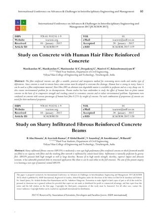 International Conference on Advances & Challenges in Interdisciplinary Engineering and Management 60
`
International Conference on Advances & Challenges in Interdisciplinary Engineering and
Management 2017 [ICACIEM 2017]
ISBN 978-81-933235-1-9 VOL 01
Website icaciem.org eMail icaciem@asdf.res.in
Received 10 – January – 2017 Accepted 28 - January – 2017
Article ID ICACIEM119 eAID ICACIEM.2017.119
Study on Concrete with Human Hair Fibre Reinforced
Concrete
Manikandan M1
, Manikandan S2
, Manisundar K S3
, Deepakraj G4
, Manivel A5
, Balasubramaniyam R6
1,2,3,4,5,6
Third Year Students, Department of Civil Engineering,
Vidyaa Vikas College of Engineering and Technology, Tiruchengode, India
Abstract: The fibre reinforced concrete can offer a suitable, practical and inexpensive method for overcoming micro-cracks and similar type of
deficiencies. Since concrete is weak in tension hence some actions must be adopted to overcome this shortage. Human hair is strong in worry; hence it
can be used as a fibre reinforcement material. Hair Fibre (HF) an alternate non-degradable matter is available in profusion and at a very cheap cost. It
also creates environmental problem for its decompositions. Present studies has been undertaken to study the effect of human hair on plain cement
concrete on the basis of its compressive strength and cracking control to economize concrete and to reduce environmental problems. Experiments were
conducted on concrete with various percentages of human hair fibre 0.25% by weight of concrete. For each combination of proportions of concrete are
tested for their mechanical properties.
ISBN 978-81-933235-1-9 VOL 01
Website icaciem.org eMail icaciem@asdf.res.in
Received 10 – January – 2017 Accepted 28 - January – 2017
Article ID ICACIEM120 eAID ICACIEM.2017.120
Study on Slurry Infiltrated Fibrous Reinforced Concrete
Beams
R Abu Hassain1
, K Aravinth Kumar2
, P Abdul Basith3
, V Anandraj4
, R Aneshkumar5
, M Barath6
1,2,3,4,5,6
Third Year Students, Department of Civil Engineering,
Vidyaa Vikas College of Engineering and Technology, Tiruchengode, India
Abstract: Slurry infiltrated fibrous concrete (SIFCON) is moderately a new type high performance fibre reinforced concrete in which formwork moulds
are filled to its capacity with fibres and the resulting fibre network is infiltrated by cement based slurry. Infiltration is naturally proficient by gravity
flow. SIFCON possesses both high strength as well as large ductility. Because of its high tensile strength, ductility, superior impact and abrasion
resistant, it has admirable potential doles in structural application like where it can be used either in the full structure. The aim of this present enquiry
is to learning a new type of material, termed SIFCON.
This paper is prepared exclusively for International Conference on Advances & Challenges in Interdisciplinary Engineering and Management 2017 [ICACIEM
2017] which is published by ASDF International, Registered in London, United Kingdom under the directions of the Editor-in-Chief Dr K Samidurai and Editors
Dr. Daniel James, Dr. Kokula Krishna Hari Kunasekaran and Dr. Saikishore Elangovan. Permission to make digital or hard copies of part or all of this work for
personal or classroom use is granted without fee provided that copies are not made or distributed for profit or commercial advantage, and that copies bear this
notice and the full citation on the first page. Copyrights for third-party components of this work must be honoured. For all other uses, contact the
owner/author(s). Copyright Holder can be reached at copy@asdf.international for distribution.
2017 © Reserved by Association of Scientists, Developers and Faculties [www.ASDF.international]
 
