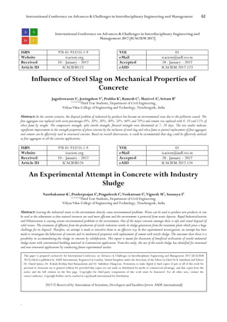 International Conference on Advances & Challenges in Interdisciplinary Engineering and Management 62
`
International Conference on Advances & Challenges in Interdisciplinary Engineering and
Management 2017 [ICACIEM 2017]
ISBN 978-81-933235-1-9 VOL 01
Website icaciem.org eMail icaciem@asdf.res.in
Received 10 – January – 2017 Accepted 28 - January – 2017
Article ID ICACIEM123 eAID ICACIEM.2017.123
Influence of Steel Slag on Mechanical Properties of
Concrete
Jagadeswaran S1
, Jeningshon V2
, Prabhu K3
, Ramesh C4
, Manivel A5
, Sriram R6
1,2,3,4,5,6
Third Year Students, Department of Civil Engineering,
Vidyaa Vikas College of Engineering and Technology, Tiruchengode, India
Abstract: In the current scenario, the disposal problem of industrial by-products has become an environmental issue due to the pollution caused. The
fine aggregate was replaced with seven percentages (0%, 20%, 30%, 40%, 50%, 60% and 70%) and cement was replaced with 0, 10 and 15% of
silica fume by weight. The compressive strength, split tensile strength, flexural strength were determined at 7, 28 days. The test results indicate
significant improvement in the strength properties of plain concrete by the inclusion of steel slag and silica fume as partial replacement of fine aggregate
and cement can be effectively used in structural concrete. Based on overall observations, it could be recommended that slag could be effectively utilized
as fine aggregate in all the concrete applications.
ISBN 978-81-933235-1-9 VOL 01
Website icaciem.org eMail icaciem@asdf.res.in
Received 10 – January – 2017 Accepted 28 - January – 2017
Article ID ICACIEM124 eAID ICACIEM.2017.124
An Experimental Attempt in Concrete with Industry
Sludge
Nanthakumar K1
, Pradeeprajan S2
, Pragadeesh I3
, Venkatesan S4
, Vignesh M5
, Anusuya S6
1,2,3,4,5,6
Third Year Students, Department of Civil Engineering,
Vidyaa Vikas College of Engineering and Technology, Tiruchengode, India
Abstract: Leaving the industrial waste to the environment directly cause environmental problems. Waste can be used to produce new products or can
be used as the admixtures so that natural resources are used more efficient and the environment is protected from waste deposits. Rapid Industrialization
and Urbanization is causing serious environmental problems to the environment. One of the major concerns amongst these is safe and sound disposal of
solid wastes. The treatment of effluents from the production of textile industries results in sludge generation from the treatment plant which poses a huge
challenge for its disposal. Therefore, an attempt is made to initialize them in an effective way In this experimental investigation, an attempt has been
made to investigate the behaviour of concrete and its mechanical properties with replacement of cement with textile sludge. The outcomes show there is a
possibility in accommodating the sludge in concrete by solidification. This report is meant for discussion of beneficial utilization of textile industrial
sludge waste with conventional building material in Construction application. From this study, the use of the textile sludge has identified for structural
and non-structural applications by conducting future experimental studies.
This paper is prepared exclusively for International Conference on Advances & Challenges in Interdisciplinary Engineering and Management 2017 [ICACIEM
2017] which is published by ASDF International, Registered in London, United Kingdom under the directions of the Editor-in-Chief Dr K Samidurai and Editors
Dr. Daniel James, Dr. Kokula Krishna Hari Kunasekaran and Dr. Saikishore Elangovan. Permission to make digital or hard copies of part or all of this work for
personal or classroom use is granted without fee provided that copies are not made or distributed for profit or commercial advantage, and that copies bear this
notice and the full citation on the first page. Copyrights for third-party components of this work must be honoured. For all other uses, contact the
owner/author(s). Copyright Holder can be reached at copy@asdf.international for distribution.
2017 © Reserved by Association of Scientists, Developers and Faculties [www.ASDF.international]
 