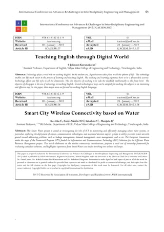 International Conference on Advances & Challenges in Interdisciplinary Engineering and Management 64
`
International Conference on Advances & Challenges in Interdisciplinary Engineering and
Management 2017 [ICACIEM 2017]
ISBN 978-81-933235-1-9 VOL 01
Website icaciem.org eMail icaciem@asdf.res.in
Received 10 – January – 2017 Accepted 28 - January – 2017
Article ID ICACIEM127 eAID ICACIEM.2017.127
Teaching English through Digital World
S Johnson Karunakaran1
1
Assistant Professor, Department of English, Vidyaa Vikas College of Engineering and Technology, Tiruchengode, India
Abstract: Technology plays a vital role in teaching English. In the modern era, digitalization takes place in all the spheres of life. The technology
enables our life much easier in the process of learning and teaching English. The teaching and learning experience have to be a pleasurable activity.
Technology affects our life style in all the dimensions. The sole objective of teaching is to take the mankind intellectually to the finest level. The
objective of this paper is the use of technology in teaching English. Several technological ways can be adopted for teaching the subjects in an interesting
and effective way. In this paper, three major areas are focused in teaching English Language.
ISBN 978-81-933235-1-9 VOL 01
Website icaciem.org eMail icaciem@asdf.res.in
Received 10 – January – 2017 Accepted 28 - January – 2017
Article ID ICACIEM128 eAID ICACIEM.2017.128
Smart City Wireless Connectivity based on Water
Kavitha S1
, Anees Nasrin M S2
, Lakshmi V3
, Manjula R4
1
Assistant Professor, 2,3,4
UG Scholar, Department of ECE, Vidyaa Vikas College of Engineering and Technology, Tiruchengode, India
Abstract: This Smart Water project is aimed at investigating the role of ICT in monitoring and efficiently managing urban water systems, in
particular, exploring the deployment of sensors, communication technologies, and associated decision support systems in utility providers water networks
geared toward addressing problems, such as leakage management, demand management, asset management, and so on. The European Commission
under the aegis of the Framework Program (FP7) funded the Information and Communications Technology (ICT) Solutions for the Efficient Water
Resources Management project. This article elaborates on the wireless connectivity considerations, proposes a total cost of ownership framework for
evaluating candidate solutions, and highlights experiences from Smart Water case studies involving two utilities in Europe.
This paper is prepared exclusively for International Conference on Advances & Challenges in Interdisciplinary Engineering and Management 2017 [ICACIEM
2017] which is published by ASDF International, Registered in London, United Kingdom under the directions of the Editor-in-Chief Dr K Samidurai and Editors
Dr. Daniel James, Dr. Kokula Krishna Hari Kunasekaran and Dr. Saikishore Elangovan. Permission to make digital or hard copies of part or all of this work for
personal or classroom use is granted without fee provided that copies are not made or distributed for profit or commercial advantage, and that copies bear this
notice and the full citation on the first page. Copyrights for third-party components of this work must be honoured. For all other uses, contact the
owner/author(s). Copyright Holder can be reached at copy@asdf.international for distribution.
2017 © Reserved by Association of Scientists, Developers and Faculties [www.ASDF.international]
 