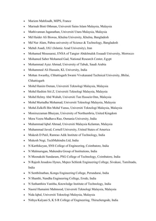 • Mariem Mahfoudh, MIPS, France
• Marinah Binti Othman, Universiti Sains Islam Malaysia, Malaysia
• Mathivannan Jaganathan, Universiti Utara Malaysia, Malaysia
• Md Haider Ali Biswas, Khulna University, Khulna, Bangladesh
• Md Nur Alam, Pabna university of Science & Technology, Bangladesh
• Mehdi Asadi, IAU (Islamic Azad University), Iran
• Mohamed Moussaoui, ENSA of Tangier Abdelmalek Essaadi University, Morrocco
• Mohamed Saber Mohamed Gad, National Research Center, Egypt
• Mohammad Ayaz Ahmad, University of Tabuk, Saudi Arabia
• Mohammed Ali Hussain, KL University, India
• Mohan Awasthy, Chhattisgarh Swami Vivekanand Technical University, Bhilai,
Chhattisgarh
• Mohd Hanim Osman, Universiti Teknologi Malaysia, Malaysia
• Mohd Hashim Siti Z, Universiti Teknologi Malaysia, Malaysia
• Mohd Helmy Abd Wahab, Universiti Tun Hussein Onn, Malaysia
• Mohd Murtadha Mohamad, Universiti Teknologi Malaysia, Malaysia
• Mohd Zulkifli Bin Mohd Yunus, Universiti Teknologi Malaysia, Malaysia
• Moniruzzaman Bhuiyan, University of Northumbria, United Kingdom
• Mora Veera Madhava Rao, Osmania University, India
• Muhammad Iqbal Ahmad, Universiti Malaysia Kelantan, Malaysia
• Muhammad Javed, Cornell University, United States of America
• Mukesh D Patil, Ramrao Adik Institute of Technology, India
• Mukesh Negi, TechMahindra Ltd, India
• N Karthikeyan, SNS College of Engineering, Coimbatore, India
• N Malmurugan, Mahendra Group of Institutions, India
• N Meenakshi Sundaram, PSG College of Technology, Coimbatore, India
• N Rajesh Jesudoss Hynes, Mepco Schlenk Engineering College, Sivakasi, Tamilnadu,
India
• N Senthilnathan, Kongu Engineering College, Perundurai, India
• N Shanthi, Nandha Engineering College, Erode, India
• N Suthanthira Vanitha, Knowledge Institute of Technology, India
• Nasrul Humaimi Mahmood, Universiti Teknologi Malaysia, Malaysia
• Nida Iqbal, Universiti Teknologi Malaysia, Malaysia
• Nithya Kalyani S, K S R College of Engineering, Thiruchengode, India
 