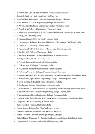 • Roesnita Ismail, USIM: Universiti Sains Islam Malaysia, Malaysia
• Rohaizah Saad, Universiti Utara Malaysia, Malaysia
• Roselina Binti Sallehuddin, Universiti Teknologi Malaysia, Malaysia
• Ruba Soundar K, P. S. R. Engineering College, Sivakasi, India
• S Albert Alexander, Kongu Engineering College, Perundurai, India
• S Anand, V V College of Engineering, Tirunelveli, India
• S Appavu @ Balamurugan, K. L. N. College of Information Technology, Madurai, India
• S Balaji, Jain University, India
• S Balamuralitharan, SRM University, Chennai, India
• S Balamurugan, Kalaignar Karunanidhi Institute of Technology, Coimbatore, India
• S Geetha, VIT University, Chennai, India
• S Jaganathan, Dr. N. G. P. Institute of Technology, Coimbatore, India
• S Karthik, SNS College of Technology, India
• S Natarajan, Karpagam College of Engineering, Coimbatore, India
• S Nithyanandam, PRIST University, India
• S Poorani, Karpagam University, Coimbatore, India
• S Prakash, Nehru Colleges, Coimbatore, India
• S R Kumbhar, Rajarambapu Institute of Technology, India
• S Rajkumar, University College of Engineering Ariyalur, India
• S Ramesh, Vel Tech High Tech Dr.Rangarajan Dr.Sakunthala Engineering College, India
• S Selvaperumal, Syed Ammal Engineering College, Ramanathapuram, India
• S Selvi, Institute of Road and Transport Technology, India
• S Senthamarai Kannan, Kalasalingam University, India
• S Senthilkumar, Sri Shakthi Institute of Engineering and Technology, Coimbatore, India
• S Shahil Kirupavathy, Velammal Engineering College, Chennai, India
• S Vengataasalam, Kongu Engineering College, Perundurai, India
• Samuel Charles, Dhanalakshmi Srinivasan College of Engineering, Coimbatore, India
• Sangeetha R G, VIT University, Chennai, India
• Sanjay Singhal, Founder, Strategizers, India
• Sanjeevikumar Padmanaban, Ohm Technologies, India
• Saratha Sathasivam, Universiti Sains Malaysia, Malaysia
• Sarina Sulaiman, Universiti Teknologi Malaysia, Malaysia
• Sathish Kumar Nagarajan, Sri Ramakrishna Engineering College, Coimbatore, India
• Sathishbabu S, Annamalai University, Chidambaram, India
 