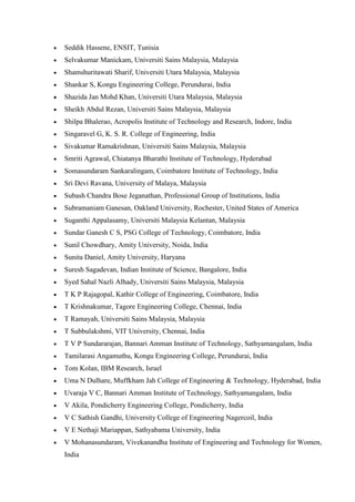 • Seddik Hassene, ENSIT, Tunisia
• Selvakumar Manickam, Universiti Sains Malaysia, Malaysia
• Shamshuritawati Sharif, Universiti Utara Malaysia, Malaysia
• Shankar S, Kongu Engineering College, Perundurai, India
• Shazida Jan Mohd Khan, Universiti Utara Malaysia, Malaysia
• Sheikh Abdul Rezan, Universiti Sains Malaysia, Malaysia
• Shilpa Bhalerao, Acropolis Institute of Technology and Research, Indore, India
• Singaravel G, K. S. R. College of Engineering, India
• Sivakumar Ramakrishnan, Universiti Sains Malaysia, Malaysia
• Smriti Agrawal, Chiatanya Bharathi Institute of Technology, Hyderabad
• Somasundaram Sankaralingam, Coimbatore Institute of Technology, India
• Sri Devi Ravana, University of Malaya, Malaysia
• Subash Chandra Bose Jeganathan, Professional Group of Institutions, India
• Subramaniam Ganesan, Oakland University, Rochester, United States of America
• Suganthi Appalasamy, Universiti Malaysia Kelantan, Malaysia
• Sundar Ganesh C S, PSG College of Technology, Coimbatore, India
• Sunil Chowdhary, Amity University, Noida, India
• Sunita Daniel, Amity University, Haryana
• Suresh Sagadevan, Indian Institute of Science, Bangalore, India
• Syed Sahal Nazli Alhady, Universiti Sains Malaysia, Malaysia
• T K P Rajagopal, Kathir College of Engineering, Coimbatore, India
• T Krishnakumar, Tagore Engineering College, Chennai, India
• T Ramayah, Universiti Sains Malaysia, Malaysia
• T Subbulakshmi, VIT University, Chennai, India
• T V P Sundararajan, Bannari Amman Institute of Technology, Sathyamangalam, India
• Tamilarasi Angamuthu, Kongu Engineering College, Perundurai, India
• Tom Kolan, IBM Research, Israel
• Uma N Dulhare, Muffkham Jah College of Engineering & Technology, Hyderabad, India
• Uvaraja V C, Bannari Amman Institute of Technology, Sathyamangalam, India
• V Akila, Pondicherry Engineering College, Pondicherry, India
• V C Sathish Gandhi, University College of Engineering Nagercoil, India
• V E Nethaji Mariappan, Sathyabama University, India
• V Mohanasundaram, Vivekanandha Institute of Engineering and Technology for Women,
India
 