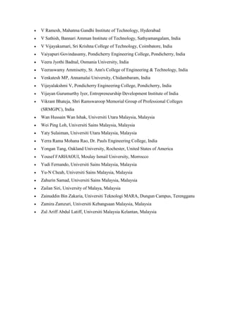• V Ramesh, Mahatma Gandhi Institute of Technology, Hyderabad
• V Sathish, Bannari Amman Institute of Technology, Sathyamangalam, India
• V Vijayakumari, Sri Krishna College of Technology, Coimbatore, India
• Vaiyapuri Govindasamy, Pondicherry Engineering College, Pondicherry, India
• Veera Jyothi Badnal, Osmania University, India
• Veeraswamy Ammisetty, St. Ann's College of Engineering & Technology, India
• Venkatesh MP, Annamalai University, Chidambaram, India
• Vijayalakshmi V, Pondicherry Engineering College, Pondicherry, India
• Vijayan Gurumurthy Iyer, Entrepreneurship Development Institute of India
• Vikrant Bhateja, Shri Ramswaroop Memorial Group of Professional Colleges
(SRMGPC), India
• Wan Hussain Wan Ishak, Universiti Utara Malaysia, Malaysia
• Wei Ping Loh, Universiti Sains Malaysia, Malaysia
• Yaty Sulaiman, Universiti Utara Malaysia, Malaysia
• Yerra Rama Mohana Rao, Dr. Pauls Engineering College, India
• Yongan Tang, Oakland University, Rochester, United States of America
• Yousef FARHAOUI, Moulay Ismail University, Morrocco
• Yudi Fernando, Universiti Sains Malaysia, Malaysia
• Yu-N Cheah, Universiti Sains Malaysia, Malaysia
• Zahurin Samad, Universiti Sains Malaysia, Malaysia
• Zailan Siri, University of Malaya, Malaysia
• Zainuddin Bin Zakaria, Universiti Teknologi MARA, Dungun Campus, Terengganu
• Zamira Zamzuri, Universiti Kebangsaan Malaysia, Malaysia
• Zul Ariff Abdul Latiff, Universiti Malaysia Kelantan, Malaysia
 