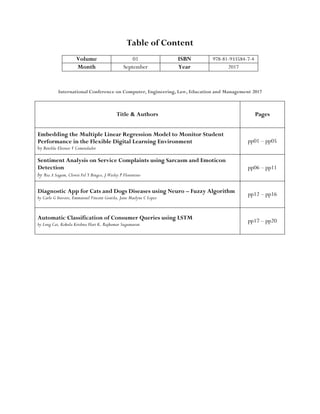 Table of Content
Volume 01 ISBN 978-81-933584-7-4
Month September Year 2017
International Conference on Computer, Engineering, Law, Education and Management 2017
Title & Authors Pages
Embedding the Multiple Linear Regression Model to Monitor Student
Performance in the Flexible Digital Learning Environment
by Benilda Eleonor V Comendador
pp01 – pp05
Sentiment Analysis on Service Complaints using Sarcasm and Emoticon
Detection
by Ria A Sagum, Clowie Fel Y Bingco, J Wesley P Florentino
pp06 – pp11
Diagnostic App for Cats and Dogs Diseases using Neuro – Fuzzy Algorithm
by Carlo G Inovero, Emmanuel Vincent Gratila, Jane Maelyne C Lopez
pp12 – pp16
Automatic Classification of Consumer Queries using LSTM
by Long Cai, Kokula Krishna Hari K, Rajkumar Sugumaran
pp17 – pp20
 
