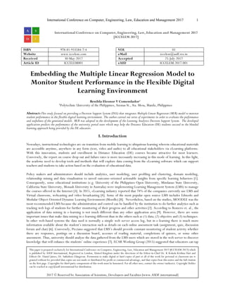 International Conference on Computer, Engineering, Law, Education and Management 2017 1
International Conference on Computer, Engineering, Law, Education and Management 2017
[ICCELEM 2017]
ISBN 978-81-933584-7-4 VOL 01
Website www.iccelem.com eMail iccelem@asdf.res.in
Received 30-May-2017 Accepted 25-July-2017
Article ID ICCELEM001 eAID ICCELEM.2017.001
Embedding the Multiple Linear Regression Model to
Monitor Student Performance in the Flexible Digital
Learning Environment
Benilda Eleonor V Comendador1
1
Polytechnic University of the Philippines, Anonas St., Sta. Mesa, Manila, Philippines
Abstract-This study focused on providing a Decision Support System (DSS) that integrates Multiple Linear Regression (MLR) model to monitor
student performance in the flexible digital learning environment. The author carried out series of experiments in order to evaluate the performance
and usefulness of the generated models. MLR was adopted in the development of the Learning Analytics Decision Support System. The developed
application predicts the performance of the university portal users which may help the Distance Education (DE) students succeed in the blended
learning approach being provided by the DE educators.
I. Introduction
Nowadays, instructional technologies are on transition from mobile learning to ubiquitous learning wherein educational materials
are accessible anytime, anywhere in any form (text, video and audio) to all educational stakeholders via eLearning platforms.
With this innovation, students and enrollment in Distance Education (DE) courses became attractive for most learners.
Conversely, the report on course drop out and failure rates is more incessantly increasing in this mode of learning. In this light,
the academe need to develop tools and methods that will explore data coming from the eLearning software which can support
teachers and students to take action based on the evaluation of educational data.
Policy makers and administrators should include analytics, user modeling, user profiling and clustering, domain modeling,
relationship mining and data visualization to unveil outcome-oriented actionable insights from specific learning behaviors [1].
Consequently, some educational institutions (e.g. University of the Philippines Open University, Mindanao State University,
California State University, Monash University in Australia) were implementing Learning Management System (LMS) to manage
the courses offered in the Internet [3]. In 2015, eLearning industry reported that 74% of the companies currently use LMS and
Virtual classroom, webcasting and video broadcasting [4]. Some of the most popular open source LMS includes Edmodo and
Modular Object-Oriented Dynamic Learning Environment (Moodle) [8]. Nevertheless, based on the studies, MOODLE was the
most recommended LMS because the administration and control can be handled by the institution to do further analytics such as
tracking web logs of students for further monitoring of their progress and other activities [2]. According to Romero et. al., the
application of data mining in e-learning is not much different than any other application area [9]. However, there are some
important issues that make data mining in e-learning different than in the others such as (1) data; (2) objective and (3) techniques.
In other web-based systems the data used is normally a simple web server access log, but in e-learning there is much more
information available about the student’s interaction such as details on each online assessment task (assignment, quiz, discussion
forum and chat) [6]. Conversely, Picciano suggested that LMS’s should provide constant monitoring of student activity whether
there are responses, postings on a discussion board, accesses of reading material, completions of quizzes, or some other
assessment. Thus, university should analyze the data gathered from the LMS users which are stored in the web server to discover
knowledge that will enhance the students’ online experience [7]. ECAR Working Group (2015) suggested that educators can tap
This paper is prepared exclusively for International Conference on Computer, Engineering, Law, Education and Management 2017 [ICCELEM 2017] which
is published by ASDF International, Registered in London, United Kingdom under the directions of the Editor-in-Chief Dr. K Kokula Krishna Hari and
Editors Dr. Daniel James, Dr. Saikishore Elangovan. Permission to make digital or hard copies of part or all of this work for personal or classroom use is
granted without fee provided that copies are not made or distributed for profit or commercial advantage, and that copies bear this notice and the full citation
on the first page. Copyrights for third-party components of this work must be honoured. For all other uses, contact the owner/author(s). Copyright Holder
can be reached at copy@asdf.international for distribution.
2017 © Reserved by Association of Scientists, Developers and Faculties [www.ASDF.international]
 