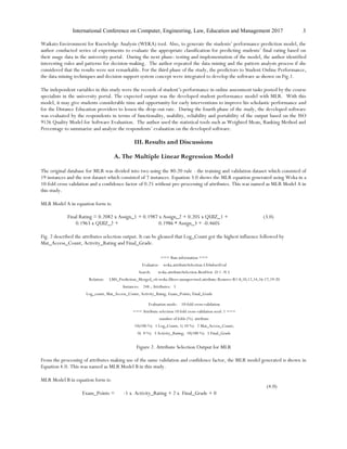 International Conference on Computer, Engineering, Law, Education and Management 2017 3
Waikato Environment for Knowledge Analysis (WEKA) tool. Also, to generate the students’ performance prediction model, the
author conducted series of experiments to evaluate the appropriate classification for predicting students’ final rating based on
their usage data in the university portal. During the next phase: testing and implementation of the model, the author identified
interesting rules and patterns for decision-making. The author repeated the data mining and the pattern analysis process if she
considered that the results were not remarkable. For the third phase of the study, the predictors to Student Online Performance,
the data mining techniques and decision support system concept were integrated to develop the software as shown on Fig.1.
The independent variables in this study were the records of student’s performance in online assessment tasks posted by the course
specialists in the university portal. The expected output was the developed student performance model with MLR. With this
model, it may give students considerable time and opportunity for early interventions to improve his scholastic performance and
for the Distance Education providers to lessen the drop-out rate. During the fourth phase of the study, the developed software
was evaluated by the respondents in terms of functionality, usability, reliability and portability of the output based on the ISO
9126 Quality Model for Software Evaluation. The author used the statistical tools such as Weighted Mean, Ranking Method and
Percentage to summarize and analyze the respondents’ evaluation on the developed software.
III. Results and Discussions
A. The Multiple Linear Regression Model
The original database for MLR was divided into two using the 80:20 rule - the training and validation dataset which consisted of
19 instances and the test dataset which consisted of 7 instances. Equation 3.0 shows the MLR equation generated using Weka in a
10-fold cross validation and a confidence factor of 0.25 without pre-processing of attributes. This was named as MLR Model A in
this study.
MLR Model A in equation form is:
Final Rating = 0.2082 x Assign_1 + 0.1987 x Assign_2 + 0.205 x QUIZ_1 +
0.1963 x QUIZ_2 + 0.1986 * Assign_3 + -0.4605
(3.0)
Fig. 2 described the attributes selection output. It can be gleaned that Log_Count got the highest influence followed by
Mat_Access_Count, Activity_Rating and Final_Grade.
=== Run information ===
Evaluator: weka.attributeSelection.CfsSubsetEval
Search: weka.attributeSelection.BestFirst -D 1 -N 5
Relation: LMS_Prediction_Merged_v6-weka.filters.unsupervised.attribute.Remove-R1-8,10,12,14,16-17,19-20
Instances: 248 ; Attributes: 5
Log_count, Mat_Access_Count, Activity_Ratng, Exam_Points, Final_Grade
Evaluation mode: 10-fold cross-validation
=== Attribute selection 10 fold cross-validation seed: 1 ===
number of folds (%) attribute
10(100 %) 1 Log_Count; 1( 10 %) 2 Mat_Access_Count;
0( 0 %) 3 Activity_Rating; 10(100 %) 5 Final_Grade
Figure 2. Attribute Selection Output for MLR
From the processing of attributes making use of the same validation and confidence factor, the MLR model generated is shown in
Equation 4.0. This was named as MLR Model B in this study.
MLR Model B in equation form is:
Exam_Points = -1 x Activity_Rating + 2 x Final_Grade + 0
(4.0)
 