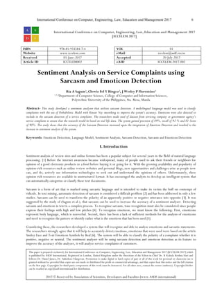 International Conference on Computer, Engineering, Law, Education and Management 2017 6
International Conference on Computer, Engineering, Law, Education and Management 2017
[ICCELEM 2017]
ISBN 978-81-933584-7-4 VOL 01
Website www.iccelem.com eMail iccelem@asdf.res.in
Received 05-June-2017 Accepted 20-July-2017
Article ID ICCELEM002 eAID ICCELEM.2017.002
Sentiment Analysis on Service Complaints using
Sarcasm and Emoticon Detection
Ria A Sagum1
, Clowie Fel Y Bingco2
, J Wesley P Florentino3
1,2,3
Department of Computer Science, College of Computer and Information Sciences,
Polytechnic University of the Philippines, Sta. Mesa, Manila
Abstract- This study developed a sentiment analyzer that utilizes sarcasm detection. A multilingual language model was used to classify
complaints with the use of Probabilistic Model with Kneser Ney smoothing to improve the system’s accuracy. Emoticons were also detected to
include in the sarcasm detection of a service complaint. The researchers made used of dataset from servicing company or government agency’s
service complaint to ensure that the research would be based on real life data. The system gained precision of 89%, recall of 92 % and F1-Score
of 90%. The study shows that the accuracy of the Sarcasm Detection increased upon the integration of Emoticon Detection and resulted to the
increase in sentiment analysis of the system.
Keywords: Emoticon Detection, Language Model, Sentiment Analysis, Sarcasm Detection, Sarcasm and Emoticon Detection
I. Introduction
Sentiment analysis of review sites and online forums has been a popular subject for several years in the ﬁeld of natural language
processing. [1] Before the internet awareness became widespread, many of people used to ask their friends or neighbors for
opinion of a good electronic products or a food before buying it or going for it. With the growing availability and popularity of
opinion-rich resources such as online review websites and personal blogs, new opportunities and challenges arise as people now
can, and do, actively use information technologies to seek out and understand the opinions of others. Unfortunately, these
opinion rich resources are available in unstructured format. It has encouraged the analysts to develop an intelligent system that
can automatically categorize or classify these text documents.
Sarcasm is a form of art that is marked using sarcastic language and is intended to make its victim the buff on contempt of
ridicule. In text mining, automatic detection of sarcasm is considered a difficult problem [2] and has been addressed in only a few
studies. Sarcasm can be used to transform the polarity of an apparently positive or negative utterance into opposite [3]. It was
suggested by the study of (Sagum et.al.), that sarcasm can be used to increase the accuracy of a sentiment analyzer. Detecting
sarcasm and emoticon in text is a complex process. To recognize sarcasm, tone recognition must also be considered since people
express their feelings with high and low pitches [4]. To recognize emoticon, we must know the following: First, emoticons
represent body language, which is nonverbal. Second, there has been a lack of sufficient methods for the analysis of emoticons
and need to recognize the pattern or identify rather what is the emoticon that has been used [5].
Considering these, the researchers developed a system that will recognize and able to analyze emoticons and sarcastic statements.
The researchers strongly agree that it will help to accurately detect emotions, emoticons that were used were based on the article
Smiley Face and Text Emoticon Symbols by Beal [6]. The system will be able to classify the polarity of a complaint whether it is
positive, negative or neutral. The sentiment analyzer will be using sarcasm detection and emoticon detection as its feature to
improve the accuracy of the analyzer, it will analyze service complaints of customers.
This paper is prepared exclusively for International Conference on Computer, Engineering, Law, Education and Management 2017 [ICCELEM 2017] which
is published by ASDF International, Registered in London, United Kingdom under the directions of the Editor-in-Chief Dr. K Kokula Krishna Hari and
Editors Dr. Daniel James, Dr. Saikishore Elangovan. Permission to make digital or hard copies of part or all of this work for personal or classroom use is
granted without fee provided that copies are not made or distributed for profit or commercial advantage, and that copies bear this notice and the full citation
on the first page. Copyrights for third-party components of this work must be honoured. For all other uses, contact the owner/author(s). Copyright Holder
can be reached at copy@asdf.international for distribution.
2017 © Reserved by Association of Scientists, Developers and Faculties [www.ASDF.international]
 