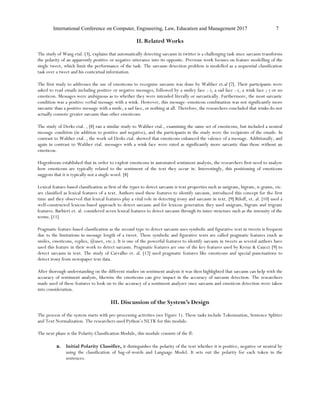 International Conference on Computer, Engineering, Law, Education and Management 2017 7
II. Related Works
The study of Wang etal. [3], explains that automatically detecting sarcasm in twitter is a challenging task since sarcasm transforms
the polarity of an apparently positive or negative utterance into its opposite. Previous work focuses on feature modelling of the
single tweet, which limit the performance of the task. The sarcasm detection problem is modelled as a sequential classification
task over a tweet and his contextual information.
The first study to addresses the use of emoticons to recognize sarcasm was done by Walther et.al [7]. Their participants were
asked to read emails including positive or negative messages, followed by a smiley face :-), a sad face :-(, a wink face ;-) or no
emoticon. Messages were ambiguous as to whether they were intended literally or sarcastically. Furthermore, the most sarcastic
condition was a positive verbal message with a wink. However, this message–emoticon combination was not significantly more
sarcastic than a positive message with a smile, a sad face, or nothing at all. Therefore, the researchers concluded that winks do not
actually connote greater sarcasm than other emoticons.
The study of Derks etal. , [8] ran a similar study to Walther etal., examining the same set of emoticons, but included a neutral
message condition (in addition to positive and negative), and the participants in the study were the recipients of the emails. In
contrast to Walther etal. , the work od Derks etal. showed that emoticons enhanced the valence of a message. Additionally, and
again in contrast to Walther etal. messages with a wink face were rated as significantly more sarcastic than those without an
emoticon.
Hogenboom established that in order to exploit emoticons in automated sentiment analysis, the researchers first need to analyze
how emoticons are typically related to the sentiment of the text they occur in. Interestingly, this positioning of emoticons
suggests that it is typically not a single word. [8]
Lexical feature-based classification as first of the types to detect sarcasm is text properties such as unigram, bigram, n-grams, etc.
are classified as lexical features of a text. Authors used these features to identify sarcasm, introduced this concept for the first
time and they observed that lexical features play a vital role in detecting irony and sarcasm in text. [9] Riloff, et. al. [10] used a
well-constructed lexicon-based approach to detect sarcasm and for lexicon generation they used unigram, bigram and trigram
features. Barbieri et. al. considered seven lexical features to detect sarcasm through its inner structure such as the intensity of the
terms. [11]
Pragmatic feature-based classification as the second type to detect sarcasm uses symbolic and figurative text in tweets is frequent
due to the limitations in message length of a tweet. These symbolic and figurative texts are called pragmatic features (such as
smiles, emoticons, replies, @user, etc.). It is one of the powerful features to identify sarcasm in tweets as several authors have
used this feature in their work to detect sarcasm. Pragmatic features are one of the key features used by Kreuz & Caucci [9] to
detect sarcasm in text. The study of Carvalho et. al. [12] used pragmatic features like emoticons and special punctuations to
detect irony from newspaper text data.
After thorough understanding on the different studies on sentiment analysis it was then highlighted that sarcasm can help with the
accuracy of sentiment analysis, likewise the emoticons can give impact in the accuracy of sarcasm detection. The researchers
made used of these features to look on to the accuracy of a sentiment analyzer once sarcasm and emoticon detection were taken
into consideration.
III. Discussion of the System’s Design
The process of the system starts with pre-processing activities (see Figure 1). These tasks include Tokenization, Sentence Splitter
and Text Normalization. The researchers used Python’s NLTK for this module.
The next phase is the Polarity Classification Module, this module consists of the ff:
a. Initial Polarity Classifier, it distinguishes the polarity of the text whether it is positive, negative or neutral by
using the classification of bag-of-words and Language Model. It sets out the polarity for each token in the
sentences.
 